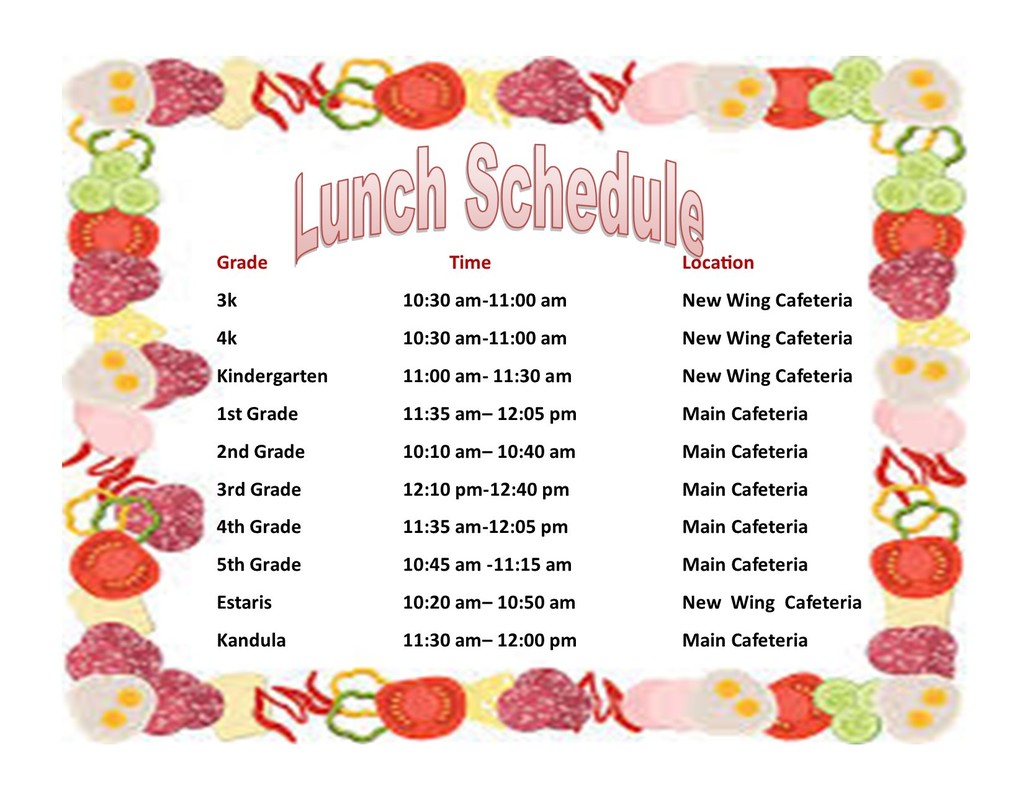 Lunch Schedule Location 10:30 am-11:00 am 10:30 am-11:00 am 11:00 am- 11:30 am 11:35 am- 12:05 pm 10:10 am- 10:40 am 12:10 pm-12:40 pm 11:35 am-12:05 pm 10:45 am -11:15 am New Wing Cafeteria New Wing Cafeteria New Wing Cafeteria Main Cafeteria Main Cafeteria Main Cafeteria Main Cafeteria Main Cafeteria 10:20 am- 10:50 am New Wing Cafeteria 11:30 am- 12:00 pm Main Cafeteria