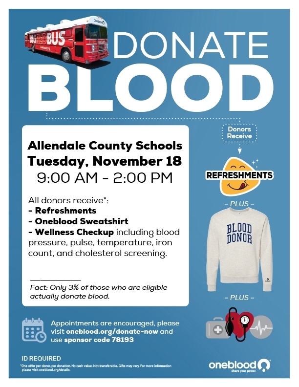 DONATE BLOOD Donors Receive Allendale County Schools Tuesday, November 18 9:00 AM - 2:00 PM All donors receive*: - Refreshments - Oneblood Sweatshirt - Wellness Checkup including blood pressure, pulse, temperature, iron count, and cholesterol screening. REFRESHMENTS - PLUS - BLOOD DONOR Fact: Only 3% of those who are eligible actually donate blood. - PLUS - Appointments are encouraged, please visit oneblood.org/donate-now and use sponsor code 78193 ID REQUIRED *One offer per donoc, per donation. No cash value. Not ranaferable. Gifts may vary. For more information oneblood R