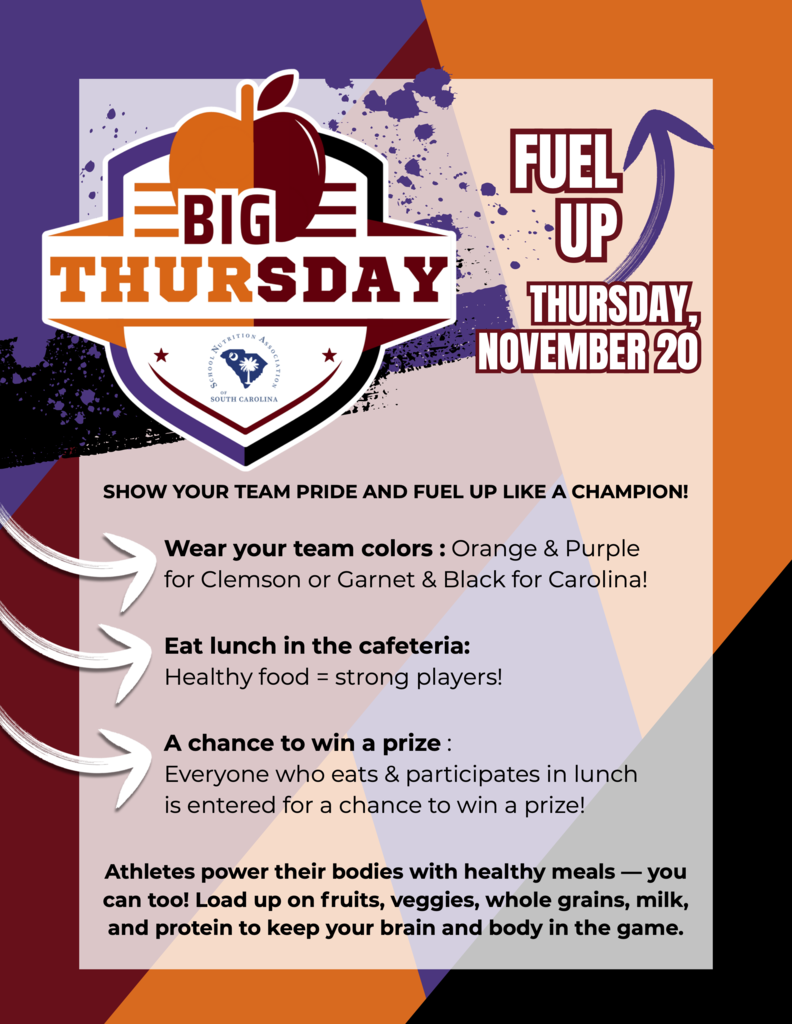 FUEL FUEL THURSDAY, NOVEMBER 20 THURSDAY, NOVEMBER 20 U P UP SHOW YOUR TEAM PRIDE AND FUEL UP LIKE A CHAMPION! Wear your team colors : Orange & Purple for Clemson or Garnet & Black for Carolina! Eat lunch in the cafeteria: Healthy food = strong players! A chance to win a prize : Everyone who eats & participates in lunch is entered for a chance to win a prize! Athletes power their bodies with healthy meals — you can too! Load up on fruits, veggies, whole grains, milk, and protein to keep your brain and body in the game.