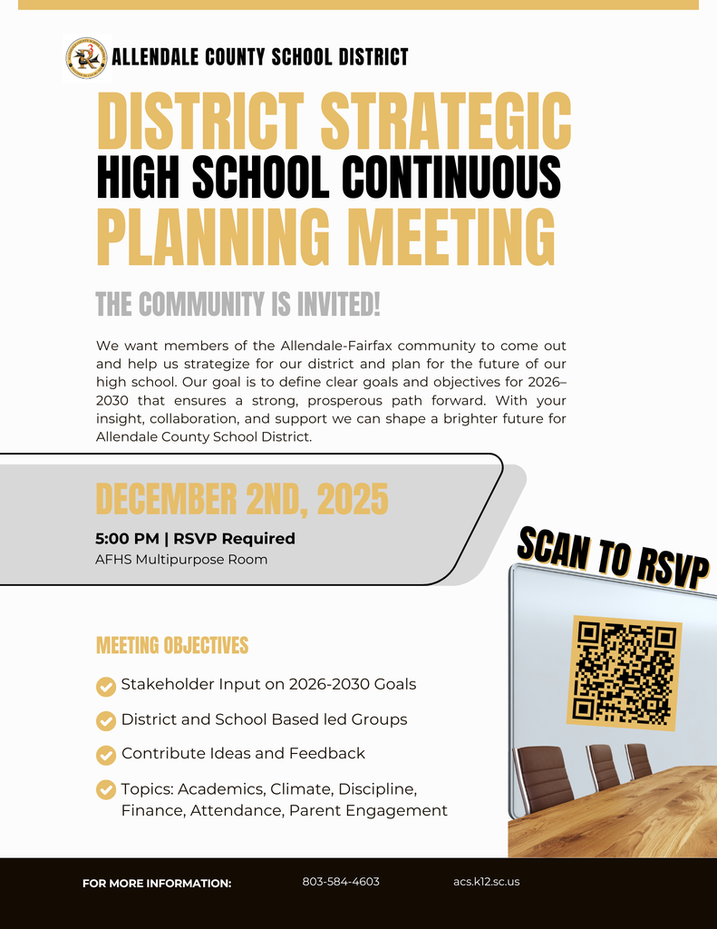 ALLENDALE COUNTY SCHOOL DISTRICT DISTRICT STRATEGIC HIGH SCHOOL CONTINUOUS PLANNING MEETING THE COMMUNITY IS INVITED! We want members of the Allendale-Fairfax community to come out and help us strategize for our district and plan for the future of our high school. Our goal is to define clear goals and objectives for 2026-2030 that ensures a strong, prosperous path forward. With your insight, collaboration, and support we can shape a brighter future for Allendale County School District. DECEMBER 2ND, 2025 5:00 PM | RSVP Required AFHS Multipurpose Room SCAN TO RSVP MEETING OBJECTIVES Stakeholder Input on 2026-2030 Goals • District and School Based led Groups Contribute Ideas and Feedback • Topics: Academics, Climate, Discipline, Finance, Attendance, Parent Engagement FOR MORE INFORMATION: 803-584-4603 acs.k12.sc.us