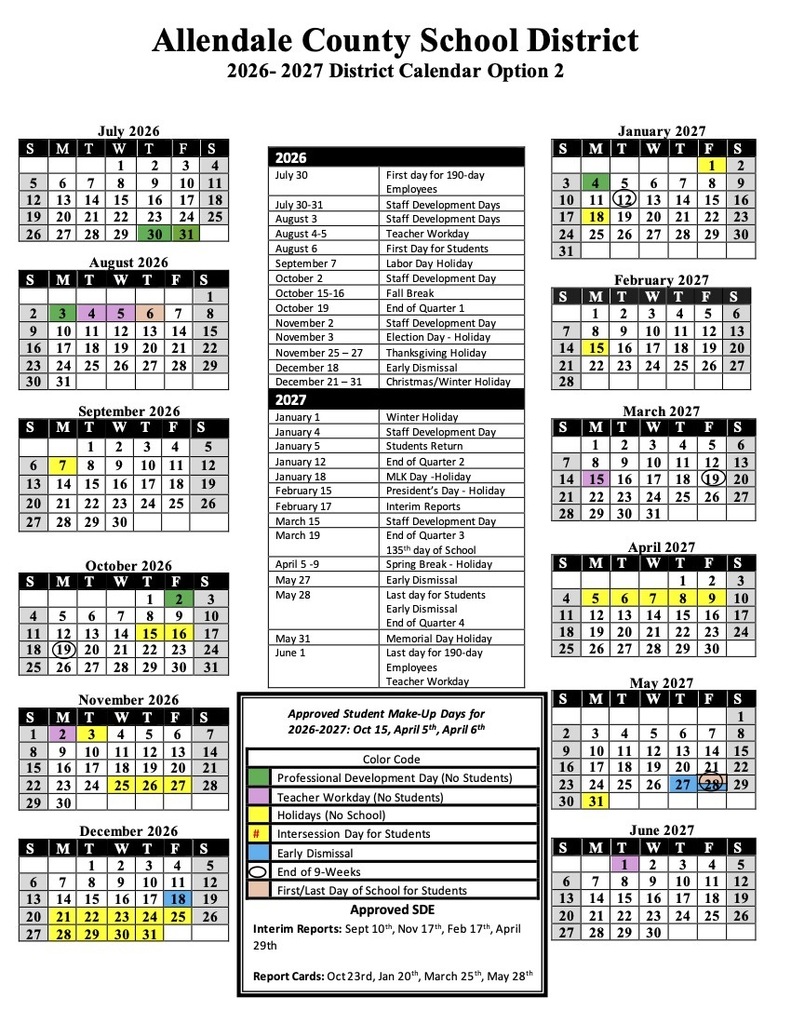 Allendale County School District 2026-2027 District Calendar Option 2 July 2026 January 2027 August 2026 September 2026 October 2026 2026 July 30 First day for 190-day Employees July 30-31 Staff Development Days August 3 Staff Development Days August 4-5 Teacher Workday August 6 First Day for Students September 7 Labor Day Holiday October 2 Staff Development Day October 15-16 Fall Break October 19 End of Quarter 1 November 2 Staff Development Day November 3 Election Day - Holiday November 25 - 27 Thanksgiving Holiday December 18 Early Dismissal December 21 - 31 Christmas/Winter Holiday 2027  January 1 Winter Holiday January 4 Staff Development Day January 5 Students Return January 12 End of Quarter 2 January 18 MLK Day -Holiday February 15 President's Day - Holiday February 17 Interim Reports March 15 Staff Development Day March 19 End of Quarter 3 135th day of School April 5 -9 Spring Break - Holiday May 27 Early Dismissal May 28 Last day for Students Early Dismissal End of Quarter 4 May 31 Memorial Day Holiday June 1 Last day for 190-day Employees Teacher Workday S M T W T F S       2 3 4 5 6 7 8 9 10 11 (12 13 14 15 16 17 18 19 20 21 22 23 24 25 26 27 28 29 30 31       February 2027 S M T  W T F S  1 2 3 4 5 6 7 8 9 10 11 12 13 14 15 16 17 18 19 20 21 22 23  24 25 26 27 28       March 2027 S M T  T F S  1 2 3  5 6 7 8  10 11 12 13 14 15 16 17 18 (19) 20 21 22 23 24 25 26 27 28 29 30 31    S 4 11 18 25 M 5 12 19 26 T April 2027 W T 6 13 20 27 7 14 21 28 8 15 22 29 May 2027 F 2 9 16 23 30 S 3 10 17 24 November 2026 Approved Student Make-Up Days for 2026-2027: Oct 15, April 5th, April 6th S M T W T F S        2 3 4 5 6 7 8 9 10 11 12 13 14 15 16 17 18 19 20 21 22 23 24 25 26 27 201 29 30 31      December 2026  Color Code  Professional Development Day (No Students)  Teacher Workday (No Students)  Holidays (No School)  Intersession Day for Students  Early Dismissal  End of 9-Weeks  First/Last Day of School for Students June 2027  S M T W T F S    2 3 4 5 6 7 8 9 10 11 12 13 14 15 16 17 18 19 20 21 22 23 24 25 26 27 28 29 30    Approved SDE Interim Reports: Sept 10*h, Nov 17th, Feb 171h, April 29th Report Cards: Oct 23rd, Jan 20th, March 25*h, May 28th