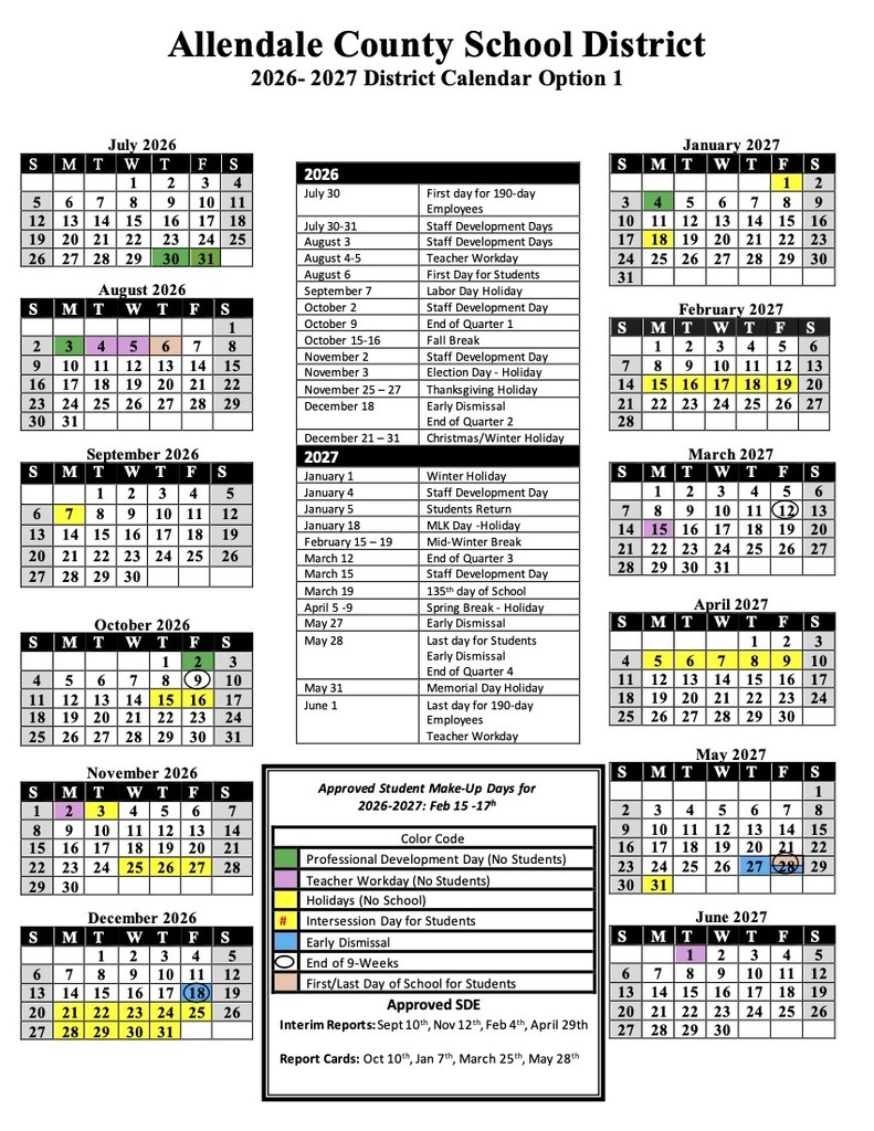 Allendale County School District 2026-2027 District Calendar Option 1 July 2026 January 2027 August 2026 September 2026 October 2026 2026 July 30 First day for 190-day Employees July 30-31 Staff Development Days August 3 Staff Development Days August 4-5 Teacher Workday August 6 First Day for Students September 7 Labor Day Holiday October 2 Staff Development Day October 9 End of Quarter 1 October 15-16 Fall Break November 2 Staff Development Day November 3 Election Day - Holiday November 25 - 27 Thanksgiving Holiday December 18 Early Dismissal End of Quarter 2 December 21 - 31 Christmas/Winter Holiday 2027 January 1 Winter Holiday January 4 Staff Development Day January 5 Students Return January 18 MLK Day -Holiday February 15 - 19 Mid-Winter Break March 12 End of Quarter 3 March 15 Staff Development Day March 19 135th day of School April 5-9 Spring Break - Holiday May 27 Early Dismissal May 28 Last day for Students Early Dismissal End of Quarter 4 May 31 Memorial Day Holiday June 1 Last day for 190-day Employees Teacher Workday S M T W T F S       2 3 4 5 6 7 8 9 10 11 12 13 14 15 16 17 18 19 20 21 22 23 24 25 26 27 28 29 30 31       S 7 14 21 28 M 1 8 15 22 February 2027 T 2 9 16 23 W T 3 4 10 11 17 18 24 25 F 5 12 19 26 March 2027 S 6 13 20 27 S M T W T F S  1 2 3  5 6 7 8  10 11 (12) 13 14 15 16 17 18 19 20 21 22 23 24 25 26 27 28 29 30 31    S 4 11 18 25 M 5 12 19 26 T April 2027 W T 6 13 20 27 7 14 21 28 8 15 22 29 May 2027 F 2 9 16 23 30 S 3 10 17 24 November 2026 Approved Student Make-Up Days for 2026-2027: Feb 15 -17h S M T W T F S        2 3 4 5 6 7 8 9 10 11 12 13 14 15 16 17 18 19 20 21 22 23 24 25 26 27 201 29 30 31      December 2026  Color Code  Professional Development Day (No Students)  Teacher Workday (No Students)  Holidays (No School)  Intersession Day for Students  Early Dismissal  End of 9-Weeks  First/Last Day of School for Students June 2027 Approved SDE Interim Reports: Sept 10th, Nov 12*h, Feb 4th, April 29th Report Cards: Oct 10th, Jan 7th, March 25th, May 28th S M T W T F S    2 3 4 5 6 7 8 9 10 11 12 13 14 15 16 17 18 19 20 21