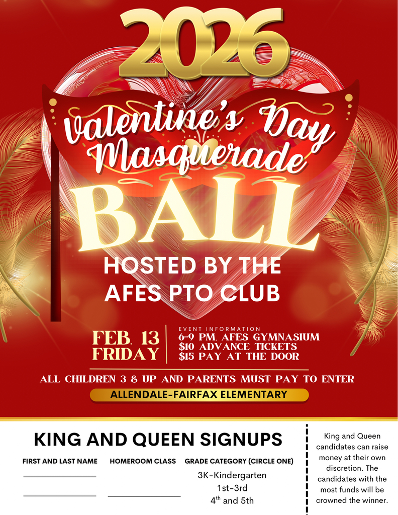 2026 Vatentine's Day Masquerade BALI HOSTED BY THE AFES PTO CLUB FEB. 13 FRIDAY EVENT INFORMATION 6-9 PM. AFES GYMNASIUM $10 ADVANCE TICKETS $15 PAY AT THE DOOR ALL CHILDREN 3 8 UP AND PARENTS MUST PAY TO ENTER ALLENDALE-FAIRFAX ELEMENTARY KING AND QUEEN SIGNUPS FIRST AND LAST NAME HOMEROOM CLASS GRADE CATEGORY (CIRCLE ONE) 3K-Kindergarten 1st-3rd 4th and 5th King and Queen candidates can raise money at their own discretion. The candidates with the most funds will be crowned the winner.