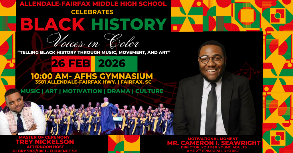 ALLENDALE-FAIRFAX MIDDLE HIGH SCHOOL CELEBRATES BLACK HISTORY Voices in Color "TELLING BLACK HISTORY THROUGH MUSIC, MOVEMENT, AND ART" 26 FEB 2026 10:00 AM- AFHS GYMNASIUM 3581 ALLENDALE-FAIRFAX HWY. | FAIRFAX, SC MUSIC | ART | MOTIVATION | DRAMA | CULTURE MASTER OF CEREMONY TREY NICKELSON AFTERNOON HOST GLORY 98.5/100.1 - FLORENCE SC MOTIVATIONAL MOMENT MR. CAMERON I. SEAWRIGHT DIRECTOR, YOUTH & YOUNG ADULTS AME 2ND EPISCOPAL DIStRICT