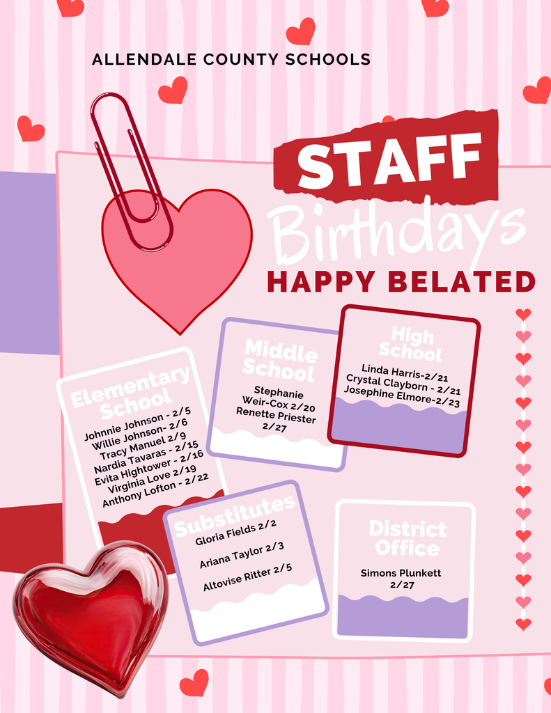 ALLENDALE COUNTY SCHOOLS STAFF Birthdays HAPPY BELATED Elementary School Johnnie Johnson - 2/5 Willie Johnson- 2/6 Tracy Manuel 2/9 Nardia Tavaras - 2/15 Evita Hightower - 2/16 Virginia Love 2/19 Anthony Lofton - 2/22 Middle School Stephanie Weir-Cox 2/20 Renette Priester 2/27 Substitutes Gloria Fields 2/2 Ariana Taylor 2/3 Altovise Ritter 2/5 High School Linda Harris-2/21 Crystal Clayborn - 2/21 Josephine Elmore-2/23 District Office Simons Plunkett 2/27