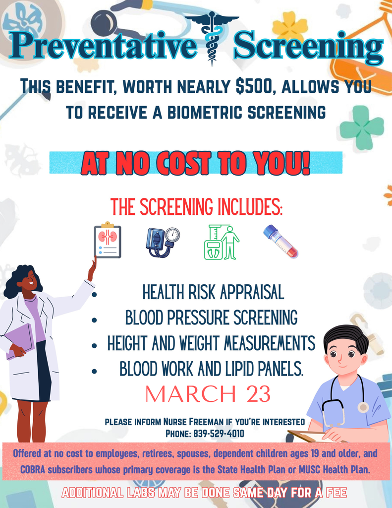 Preventative 量 Screening THIS BENEFIT, WORTH NEARLY $500, ALLOWS YOU TO RECEIVE A BIOMETRIC SCREENING AT NO COST TO YOU！ THE SCREENING INCLUDES: HEALTH RISK APPRAISAL BLOOD PRESSURE SCREENING • HEIGHT AND WEIGHT MEASUREMENTS • BLOOD WORK AND LIPID PANELS. MARCH 23 PLEASE INFORM NURSE FREEMAN IF YOU'RE INTERESTED PHONE: 839-529-4010 Offered at no cost to employees, retirees, spouses, dependent children ages 19 and older, and COBRA subscribers whose primary coverage is the State Health Plan or MUSC Health Plan. ADDITIONAL LABS MAY BE DONE SAMÈ DAY FÓR A FEE