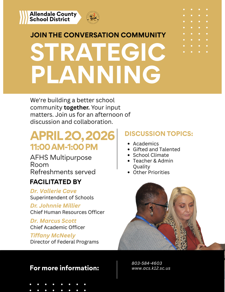 Allendale County School District JOIN THE CONVERSATION COMMUNITY STRATEGIC PLANNING We're building a better school community together. Your input matters. Join us for an afternoon of discussion and collaboration. APRIL 20, 2026 11:00 AM-1:00 PM AFHS Multipurpose Room Refreshments served FACILITATED BY Dr. Vallerie Cave Superintendent of Schools Dr. Johnnie Millier Chief Human Resources Officer Dr. Marcus Scott Chief Academic Officer Tiffany McNeely Director of Federal Programs DISCUSSION TOPICS: • Actedmind Talented : Teacher a Admin Quality • Other Priorities For more information: 803-584-4603 www.acs.k12.sc.us