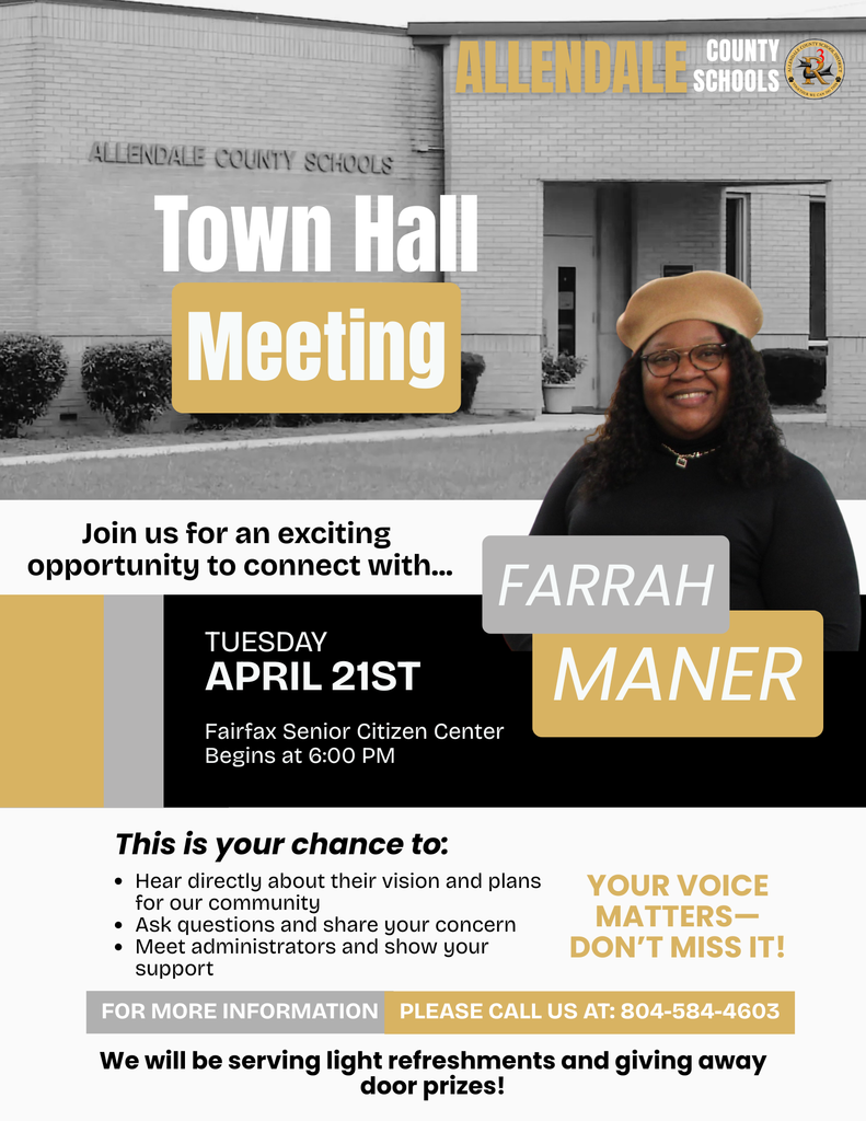 ALLENDA EE SCHOOLS ALLENDALE COUNTY SCHOOLS Town Hall Meeting Join us for an exciting opportunity to connect with... TUESDAY APRIL 21ST Fairfax Senior Citizen Center Begins at 6:00 PM FARRAH MANER This is your chance to: • Hear directly about their vision and plans for our community • Ask questions and share your concern • Meet administrators and show your support YOUR VOICE MATTERSー DON'T MISS IT! FOR MORE INFORMATION PLEASE CALL US AT: 804-584-4603 We will be serving light refreshments and giving away