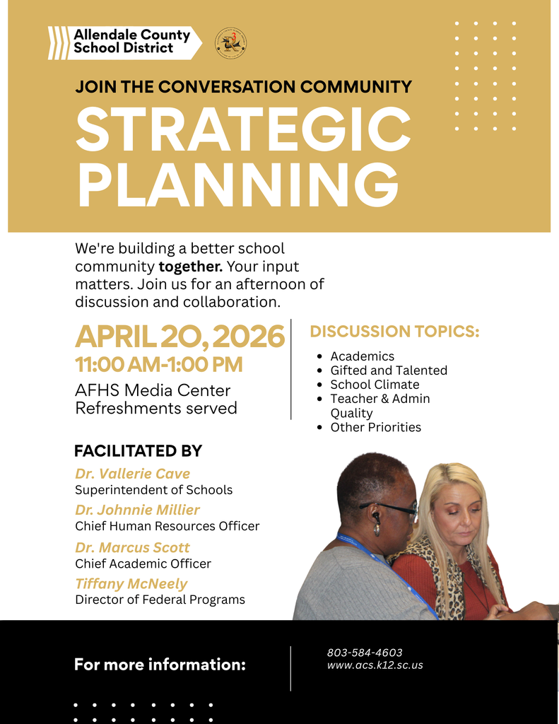 Allendale County School District JOIN THE CONVERSATION COMMUNITY STRATEGIC PLANNING We're building a better school community together. Your input matters. Join us for an afternoon of discussion and collaboration. APRIL 20, 2026 11:00 AM-1:00 PM AFHS Media Center Refreshments served FACILITATED BY Dr. Vallerie Cave Superintendent of Schools Dr. Johnnie Millier Chief Human Resources Officer Dr. Marcus Scott Chief Academic Officer Tiffany McNeely Director of Federal Programs DISCUSSION TOPICS: • Actedmind Talented : Teacher a Admin Quality • Other Priorities For more information: 803-584-4603 www.acs.k12.sc.us