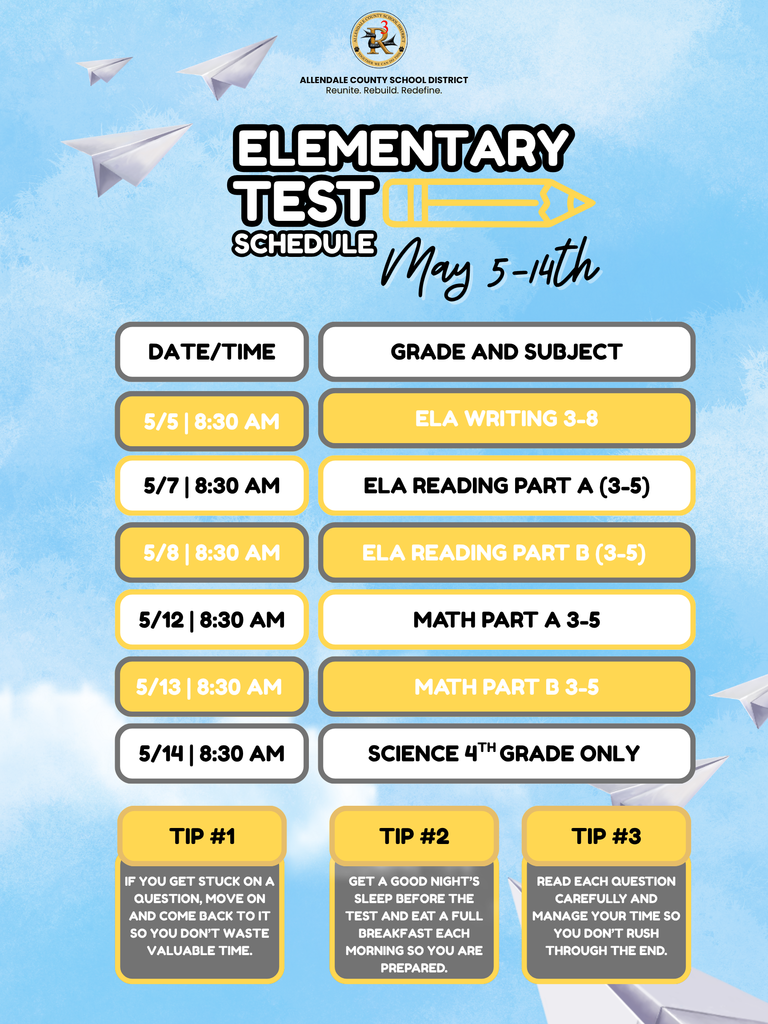 ALLENDALE COUNTY SCHOOL DISTRICT Reunite. Rebuild. Redefine. ELEMENTARY TEST SCHEDULE May 5-4th DATE/TIME GRADE AND SUBJECT 5/5 | 8:30 AM ELA WRITING 3-8 5/7 | 8:30 AM ELA READING PART A (3-5) 5/8 | 8:30 AM ELA READING PART B (3-5) 5/12 | 8:30 AM MATH PART A 3-5 5/13 | 8:30 AM MATH PART B 3-5 5/14 | 8:30 AM SCIENCE 4TH GRADE ONLY TIP #1 IF YOU GET STUCK ON A QUESTION, MOVE ON AND COME BACK TO IT SO YOU DON'T WASTE VALUABLE TIME. TIP #2 GET A GOOD NIGHT'S SLEEP BEFORE THE TEST AND EAT A FULL BREAKFAST EACH MORNING SO YOU ARE PREPARED. TIP #3 READ EACH QUESTION CAREFULLY AND MANAGE YOUR TIME SO YOU DON'T RUSH THROUGH THE END.