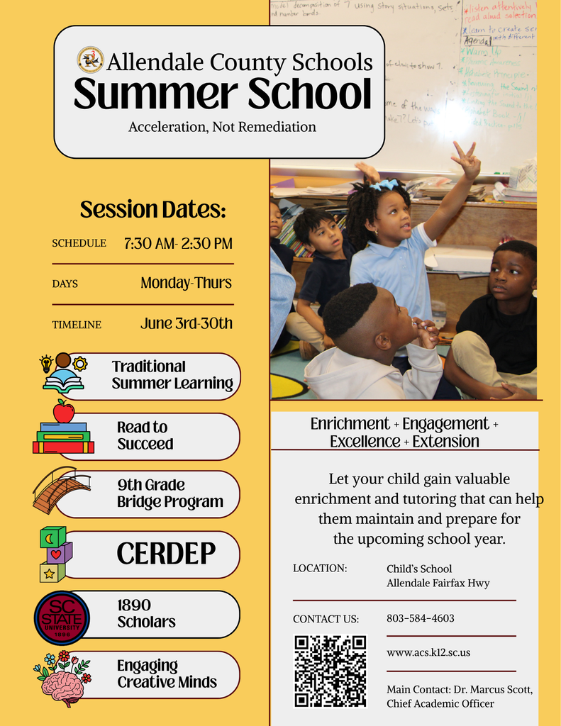 Allendale County Schools Summer School Acceleration, Not Remediation of elall to show 7 me of the ways *listen attentively read alud selection *leam to create ser Agenda with different *Warm Up *Phonemic Awareness ** Hhhote Principle- *Neviewing, the Sound n *Listeninator initial lil 米Linking fhe Scundtofhe Alphabet Book - /j ded Packice- plls Session Dates: SCHEDULE 7:30 AM- 2:30 PM DAYS Monday-Thurs TIMELINE June 3rd-30th Traditional Summer Learning Read to Succeed 9th Grade Bridge Program CERDEP ★ SC STATE UNIVERSITY 1896 1890 Scholars Engaging Creative Minds Enrichment + Engagement + Excellence + Extension Let your child gain valuable enrichment and tutoring that can help them maintain and prepare for the upcoming school year. LOCATION: Child's School Allendale Fairfax Hwy CONTACT US: 803-584-4603 www.acs.k12.sc.us Main Contact: Dr. Marcus Scott, Chief Academic Officer