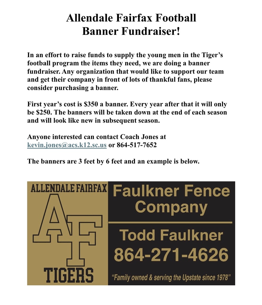 Allendale Fairfax Football Banner Fundraiser! In an effort to raise funds to supply the young men in the Tiger's football program the items they need, we are doing a banner fundraiser. Any organization that would like to support our team and get their company in front of lots of thankful fans, please consider purchasing a banner. First year's cost is $350 a banner. Every year after that it will only be $250. The banners will be taken down at the end of each season and will look like new in subsequent season. Anyone interested can contact Coach Jones at kevin.jones@acs.k12.sc.us or 864-517-7652 The banners are 3 feet by 6 feet and an example is below. ALLENDALE FAIRFAX Faulkner Fence Company TIGERS Todd Faulkner 864-271-4626 "Family owned & serving the Upstate since 1978"