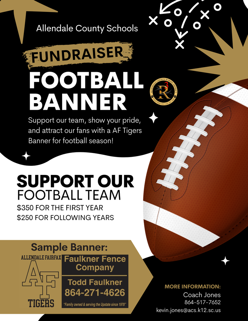 Allendale County Schools FUNDRAISER FOOTBALL BANNER Support our team, show your pride, and attract our fans with a AF Tigers Banner for football season! SUPPORT OUR FOOTBALL TEAM $350 FOR THE FIRST YEAR $250 FOR FOLLOWING YEARS Sample Banner: ALLENDALE FAIRFAX Faulkner Fence Company Todd Faulkner 864-271-4626 TIGERS "Family owned & serving the Upstate since 1978" MORE INFORMATION: Coach Jones 864-517-7652 kevin.jones@acs.k12.sc.us