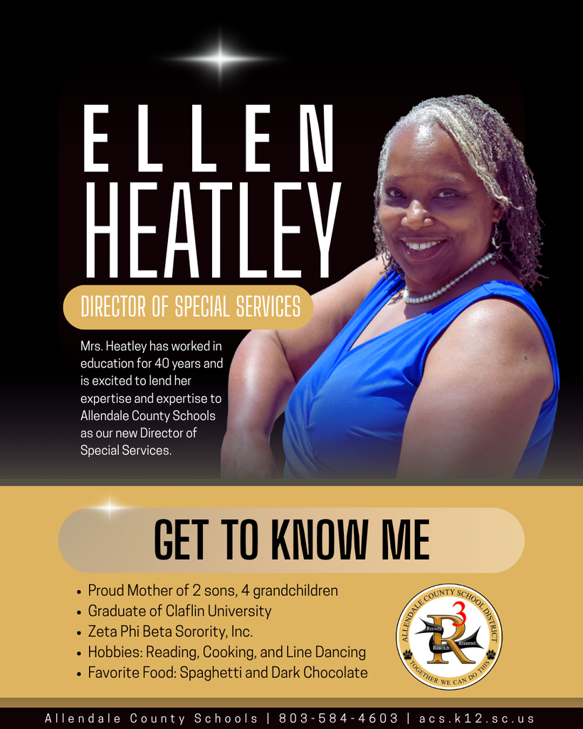 ellen heatley GET TO KNOW ME director of special services Mrs. Heatley has worked in education for 40 years and is excited to lend her expertise and expertise to Allendale County Schools as our new Director of Special Services. Proud Mother of 2 sons, 4 grandchildren Graduate of Claflin University Zeta Phi Beta Sorority, Inc. Hobbies: Reading, Cooking, and Line Dancing Favorite Food: Spaghetti and Dark Chocolate