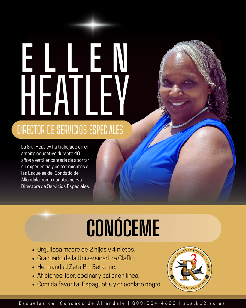 Ellen Heatley CONÓCEME director de servicios especiales La Sra. Heatley ha trabajado en el ámbito educativo durante 40 años y está encantada de aportar su experiencia y conocimientos a las Escuelas del Condado de Allendale como nuestra nueva Directora de Servicios Especiales. Orgullosa madre de 2 hijos y 4 nietos. Graduado de la Universidad de Claflin Hermandad Zeta Phi Beta, Inc. Aficiones: leer, cocinar y bailar en línea. Comida favorita: Espaguetis y chocolate negro Escuelas del Condado de Allendale | 803-584-4603 | acs.k12.sc.us