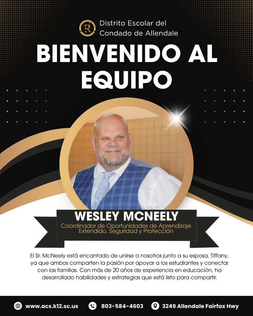 BIENVENIDO AL EQUIPO Distrito Escolar del Condado de Allendale El Sr. McNeely está encantado de unirse a nosotros junto a su esposa, Tiffany, ya que ambos comparten la pasión por apoyar a los estudiantes y conectar con las familias. Con más de 20 años de experiencia en educación, ha desarrollado habilidades y estrategias que está listo para compartir. Wesley McNeely www.acs.k12.sc.us 3249 Allendale Fairfax Hwy 803-584-4603 Coordinador de Oportunidades de Aprendizaje Extendido, Seguridad y Protección