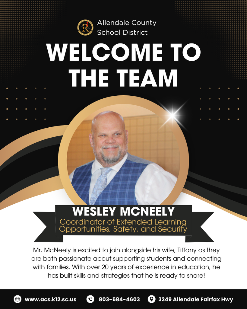 WELCOME TO THE TEAM Allendale County School District Mr. McNeely is excited to join alongside his wife, Tiffany as they are both passionate about supporting students and connecting with families. With over 20 years of experience in education, he has built skills and strategies that he is ready to share! wesley mcneely www.acs.k12.sc.us 3249 Allendale Fairfax Hwy Coordinator of Extended Learning Opportunities, Safety, and Security