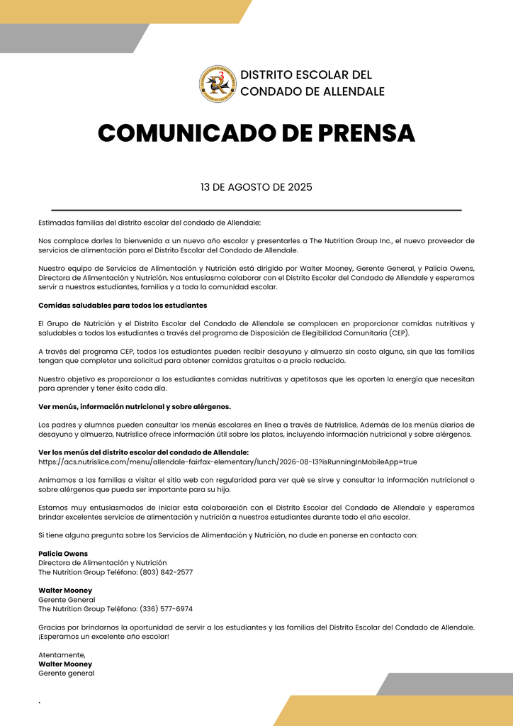 Estimadas familias del distrito escolar del condado de Allendale: Nos complace darles la bienvenida a un nuevo año escolar y presentarles a The Nutrition Group Inc., el nuevo proveedor de servicios de alimentación para el Distrito Escolar del Condado de Allendale. Nuestro equipo de Servicios de Alimentación y Nutrición está dirigido por Walter Mooney, Gerente General, y Palicia Owens, Directora de Alimentación y Nutrición. Nos entusiasma colaborar con el Distrito Escolar del Condado de Allendale y esperamos servir a nuestros estudiantes, familias y a toda la comunidad escolar. Comidas saludables para todos los estudiantes El Grupo de Nutrición y el Distrito Escolar del Condado de Allendale se complacen en proporcionar comidas nutritivas y saludables a todos los estudiantes a través del programa de Disposición de Elegibilidad Comunitaria (CEP). A través del programa CEP, todos los estudiantes pueden recibir desayuno y almuerzo sin costo alguno, sin que las familias tengan que completar una solicitud para obtener comidas gratuitas o a precio reducido. Nuestro objetivo es proporcionar a los estudiantes comidas nutritivas y apetitosas que les aporten la energía que necesitan para aprender y tener éxito cada día. Ver menús, información nutricional y sobre alérgenos. Los padres y alumnos pueden consultar los menús escolares en línea a través de Nutrislice. Además de los menús diarios de desayuno y almuerzo, Nutrislice ofrece información útil sobre los platos, incluyendo información nutricional y sobre alérgenos. Ver los menús del distrito escolar del condado de Allendale: https://acs.nutrislice.com/menu/allendale-fairfax-elementary/lunch/2026-08-13?isRunningInMobileApp=true Animamos a las familias a visitar el sitio web con regularidad para ver qué se sirve y consultar la información nutricional o sobre alérgenos que pueda ser importante para su hijo. Estamos muy entusiasmados de iniciar esta colaboración con el Distrito Escolar del Condado de Allendale y esperamos brindar excelentes servicios de alimentación y nutrición a nuestros estudiantes durante todo el año escolar. Si tiene alguna pregunta sobre los Servicios de Alimentación y Nutrición, no dude en ponerse en contacto con: Palicia Owens Directora de Alimentación y Nutrición The Nutrition Group Teléfono: (803) 842-2577 Walter Mooney Gerente General The Nutrition Group Teléfono: (336) 577-6974 Gracias por brindarnos la oportunidad de servir a los estudiantes y las familias del Distrito Escolar del Condado de Allendale. ¡Esperamos un excelente año escolar! Atentamente, Walter Mooney Gerente general . COMUNICADO DE PRENSA DISTRITO ESCOLAR DEL CONDADO DE ALLENDALE 13 DE AGOSTO DE 2025