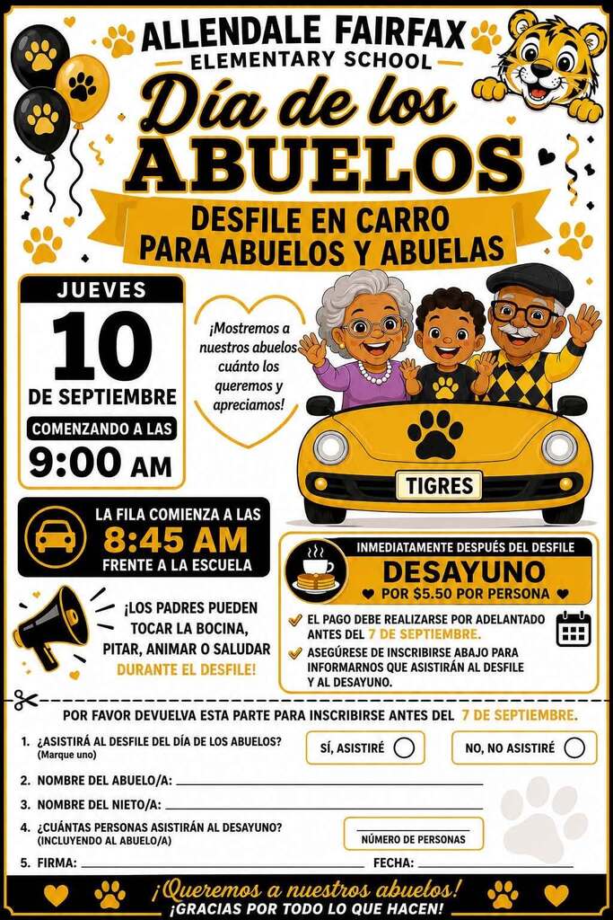 ALLENDALE FAIRFAX ELEMENTARY SCHOOL Día de los ABUELOS DESFILE EN CARRO PARA ABUELOS Y ABUELAS JUEVES 10 DE SEPTIEMBRE COMENZANDO A LAS 9:00 AM ¡Mostremos a nuestros abuelos cuánto los queremos y apreciamos! TIGRES LA FILA COMIENZA A LAS 8:45 AM FRENTE A LA ESCUELA ¡LOS PADRES PUEDEN TOCAR LA BOCINA, PITAR, ANIMAR O SALUDAR DURANTE EL DESFILE! INMEDIATAMENTE DESPUÉS DEL DESFILE DESAYUNO POR $5.50 POR PERSONA EL PAGO DEBE REALIZARSE POR ADELANTADO ANTES DEL 7 DE SEPTIEMBRE. ASEGÚRESE DE INSCRIBIRSE ABAJO PARA INFORMARNOS QUE ASISTIRÁN AL DESFILE Y AL DESAYUNO. POR FAVOR DEVUELVA ESTA PARTE PARA INSCRIBIRSE ANTES DEL 7 DE SEPTIEMBRE. 1. ¿ASISTIRÁ AL DESFILE DEL DÍA DE LOS ABUELOS? (Marque uno) Sí, ASISTIRÉ NO, NO ASISTIRÉ 2. NOMBRE DEL ABUELO/A: 3. NOMBRE DEL NIETO/A: 4. ¿CUÁNTAS PERSONAS ASISTIRÁN AL DESAYUNO? (INCLUYENDO AL ABUELO/A) 5. FIRMA: NÚMERO DE PERSONAS FECHA: ¡Queremos a nuestros abuelos! ¡GRACIAS POR TODO LO QUE HACEN!