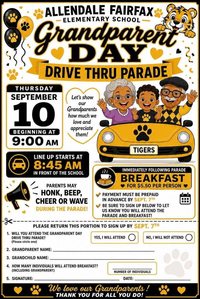 ALLENDALE FAIRFAX ELEMENTARY SCHOOL Granaparent DALY DRIVE THRU PARADE THURSDAY SEPTEMBER 10 BEGINNING AT 9:00 AM Let's show our Grandparents how much we love and appreciate them! LINE UP STARTS AT 8:45 AM IN FRONT OF THE SCHOOL PARENTS MAY HONK, BEEP, CHEER OR WAVE DURING THE PARADE! TIGERS IMMEDIATELY FOLLOWING PARADE BREAKFAST FOR $5.50 PER PERSON PAYMENT MUST BE PREPAID IN ADVANCE BY SEPT. 7TH BE SURE TO SIGN UP BELOW TO LET US KNOW YOU WILL ATTEND THE PARADE AND BREAKFAST! PLEASE RETURN THIS PORTION TO SIGN UP BY SEPT. 7TH 1. WILL YOU ATTEND THE GRANDPARENT DAY DRIVE THRU PARADE? YES, I WILL ATTEND (Please circle one) 2. GRANDPARENT NAME: 3. GRANDCHILD NAME: - 4. HOW MANY INDIVIDUALS WILL ATTEND BREAKFAST? (INCLUDING GRANDPARENT) 5. SIGNATURE: NO, I WILL NOT ATTEND NUMBER OF INDIVIDUALS DATE: We love our Grandparents! THANK YOU FOR ALL YOU DO!