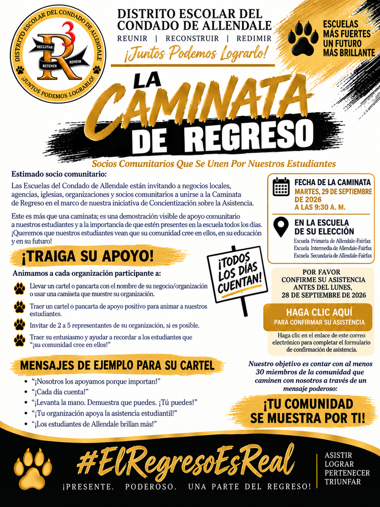 DISTRITO ESCOLAR DEL CONDADO DE ALLENDALE REUNIR | RECONSTRUIR | REDIMIR DIST) ALE RETENER RENDIR ¡Juntos Podemos Lograrlo! ESCUELAS MÁS FUERTES UN FUTURO MAS BRILLANTE CAMINATA DE REGRESO Socios Comunitarios Que Se Unen Por Nuestros Estudiantes Estimado socio comunitario: Las Escuelas del Condado de Allendale están invitando a negocios locales, agencias, iglesias, organizaciones y socios comunitarios a unirse a la Caminata de Regreso en el marco de nuestra iniciativa de Concientización sobre la Asistencia. Este es más que una caminata; es una demostración visible de apoyo comunitario a nuestros estudiantes y a la importancia de que estén presentes en la escuela todos los días. ¡Queremos que nuestros estudiantes vean que su comunidad cree en ellos, en su educación y en su futuro! ¡TRAIGA SU APOYO! FECHA DE LA CAMINATA MARTES, 29 DE SEPTIEMBRE DE 2026 A LAS 9:30 A. M. EN LA ESCUELA DE SU ELECCIÓN Escuela Primaria de Allendale-Fairfax Escuela Intermedia de Allendale-Fairfax Escuela Secundaria de Allendale-Fairfax Animamos a cada organización participante a: Llevar un cartel o pancarta con el nombre de su negocio/ organización o usar una camiseta que muestre su organización. ¡TODOS LoS DÍAS CUENTAN! Traer un cartel o pancarta de apoyo positivo para animar a nuestros estudiantes. Invitar de 2 a 5 representantes de su organización, si es posible. Traer su entusiasmo y ayudar a recordar a los estudiantes que "¡su comunidad cree en ellos!" MENSAJES DE EJEMPLO PARA SU CARTEL • "¡Nosotros los apoyamos porque importan!" • "¡Cada día cuenta!" • "¡Levanta la mano. Demuestra que puedes. ¡Tú puedes!" • "¡Tu organización apoya la asistencia estudiantil!" • "¡Los estudiantes de Allendale brillan más!" POR FAVOR CONFIRME SU ASISTENCIA ANTES DEL LUNES, 28 DE SEPTIEMBRE DE 2026 HAGA CLIC AQUÍ PARA CONFIRMAR SU ASISTENCIA Haga clic en el enlace de este correo electrónico para completar el formulario de confirmación de asistencia. Nuestro objetivo es contar con al menos 30 miembros de la comunidad que caminen con nosotros a través de un mensaje poderoso: ¡TU COMUNIDAD SE MUESTRA POR TI! #ElRegresoEsReal ¡PRESENTE. PODEROSO. UNA PARTE DEL REGRESO! ASISTIR LOGRAR PERTENECER TRIUNFAR