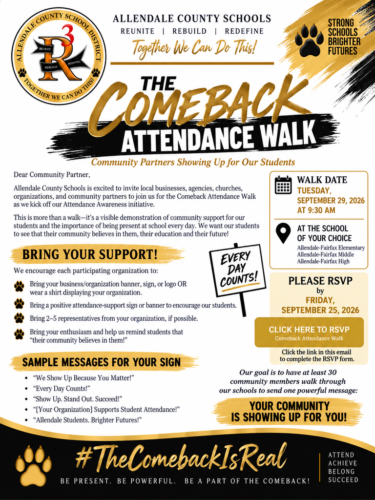 ALLENDALE COUNTY SCHOOLS REUNITE | REBUILD | REDEFINE Together We Can Do This! STRONG SCHOOLS BRIGHTER FUTURES REBUILD THE COMEBACK ATTENDANCE WALK Community Partners Showing Up for Our Students Dear Community Partner, Allendale County Schools is excited to invite local businesses, agencies, churches, organizations, and community partners to join us for the Comeback Attendance Walk as we kick off our Attendance Awareness initiative. This is more than a walk—it's a visible demonstration of community support for our students and the importance of being present at school every day. We want our students to see that their community believes in them, their education and their future! WALK DATE TUESDAY, SEPTEMBER 29, 2026 AT 9:30 AM AT THE SCHOOL OF YOUR CHOICE Allendale-Fairfax Elementary BRING YOUR SUPPORT! EVERY Allendale-Fairfax Middle Allendale-Fairfax High We encourage each participating organization to: DAY Bring your business/ organization banner, sign, or logo OR COUNTS! wear a shirt displaying your organization. Bring a positive attendance-support sign or banner to encourage our students. PLEASE RSVP by FRIDAY, SEPTEMBER 25, 2026 Bring 2-5 representatives from your organization, if possible. Bring your enthusiasm and help us remind students that "their community believes in them!" SAMPLE MESSAGES FOR YOUR SIGN • "We Show Up Because You Matter!" • "Every Day Counts!" • "Show Up. Stand Out. Succeed!" • "[Your Organization] Supports Student Attendance!" • "Allendale Students. Brighter Futures!" CLICK HERE TO RSVP Comeback Attendance Walk Click the link in this email to complete the RSVP form. Our goal is to have at least 30 community members walk through our schools to send one powerful message: YOUR COMMUNITY IS SHOWING UP FOR YOU! #The ComebackIs Real BE PRESENT. BE POWERFUL. BE A PART OF THE COMEBACK! ATTEND ACHIEVE BELONG SUCCEED
