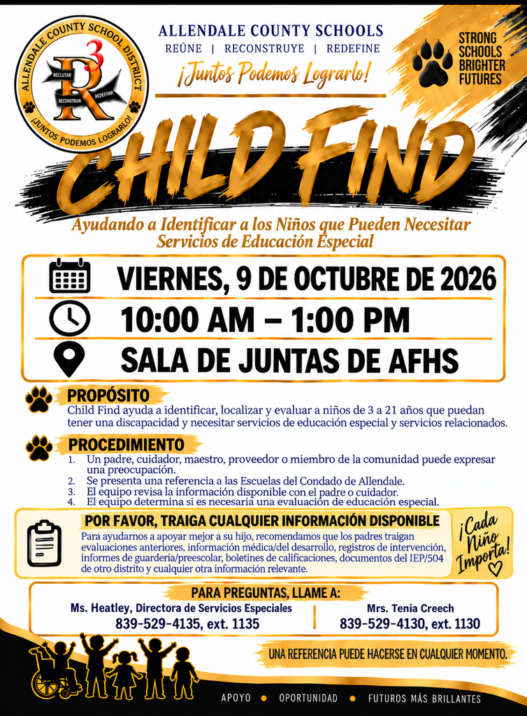 ALLENDALE COUNTY SCHOOLS REUNE I RECONSTRUYE I REDEFINE ¡Juntos Podemos Lograrlo! STRONG SCHOOLS BRIGHTER FUTURES REDERNIR RECONSTRUIR CHILD HIND Ayudando a Identificar a los Niños que Pueden Necesitar Servicios de Educación Especial VIERNES, 9 DE OCTUBRE DE 2026 10:00 AM - 1:00 PM SALA DE JUNTAS DE AFHS PROPÓSITO Child Find ayuda a identificar, localizar y evaluar a niños de 3 a 21 años que puedan tener una discapacidad y necesitar servicios de educación especial y servicios relacionados. PROCEDIMIENTO 1. Un padre, cuidador, maestro, proveedor o miembro de la comunidad puede expresar 2. una preocupación. Se presenta una referencia a las Escuelas del Condado de Allendale. 1. ﻿﻿﻿El équipo revisa la información disponible con el padre o cuidador. 2. ﻿﻿﻿El equipo determina si es necesaria una evaluación de educación especial. POR FAVOR, TRAIGA CUALQUIER INFORMACIÓN DISPONIBLE Para ayudarnos a apoyar mejor a su hijo, recomendamos que los padres traigan evaluaciones anteriores, información médica/del desarrollo, registros de intervención, informes de guardería/preescolar, boletines de calificaciones, documentos del IEP/504 de otro distrito y cualquier otra información relevante. •Cada ning Importa! PARA PREGUNTAS, LLAME A: Ms. Heatley, Directora de Servicios Especiales 839-529-4135, ext. 1135 Mrs. Tenia Creech 839-529-4130, ext. 1130 UNA REFERENCIA PUEDE HACERSE EN CUALQUIER MOMENTO. APOYO • OPORTUNIDAD • FUTUROS MÁS BRILLANTES