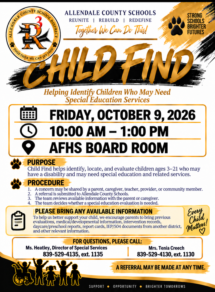 CHILD FIND  ALLENDALE COUNTY SCHOOLS REUNITE I REBUILD I REDEFINE Together We Can Do This! STRONG SCHOOLS BRIGHTER FUTURES REDEFINE REBUILD CHILD LIND Helping Identify Children Who May Need Special Education Services FRIDAY, OCTOBER 9, 2026 10:00 AM - 1:00 PM AFHS BOARD ROOM PURPOSE Child Find helps identify, locate, and evaluate children ages 3-21 who may have a disability and may need special education and related services. PROCEDURE 1. ﻿﻿﻿A concern may be shared by a parent, caregiver, teacher, provider, or community member. 2. ﻿﻿﻿A referral is submitted to Allendale County Schools. 3. 4 The team reviews available information with the parent or caregiver. The team decides whether a special education evaluation is needed. PLEASE BRING ANY AVAILABLE INFORMATION Every To help us better support your child, we encourage parents to bring previous evaluations, medical/developmental information, intervention records, daycare/preschool reports, report cards, IEP/504 documents from another district, and other relevant information. FOR QUESTIONS, PLEASE CALL: Ms. Heatley, Director of Special Services 839-529-4135, ext. 1135 Mrs. Tenia Creech 839-529-4130, ext. 1130 A REFERRAL MAY BE MADE AT ANY TIME. SUPPORT • OPPORTUNITY • BRIGHTER TOMORROWS