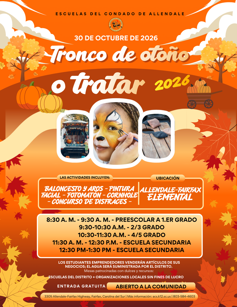 Entrada gratuita abierto a la comunidad 8:30 a. m. - 9:30 a. m. - Preescolar a 1.er grado 9:30-10:30 a.m. - 2/3 grado 10:30-11:30 a.m. - 4/5 grado 11:30 a. m. - 12:30 p.m. - ESCUELA SECUNDARIA 12:30 PM-1:30 PM - ESCUELA SECUNDARIA Allendale-Fairfax elemental Tronco de otoño o tratar 30 de octubre de 2026 2026 Las actividades incluyen: Baloncesto y aros - Pintura facial - Fotomatón - Cornhole - Concurso de disfraces - ubicación 3305 Allendale-Fairfax Highway, Fairfax, Carolina del Sur | Más información: acs.k12.sc.us | 803-584-4603 escuelas del condado de Allendale Los estudiantes emprendedores venderán artículos de sus negocios; el agua será suministrada por el distrito. Mesas patrocinadas con dulces y recursos: Escuelas del distrito + organizaciones locales sin fines de lucro