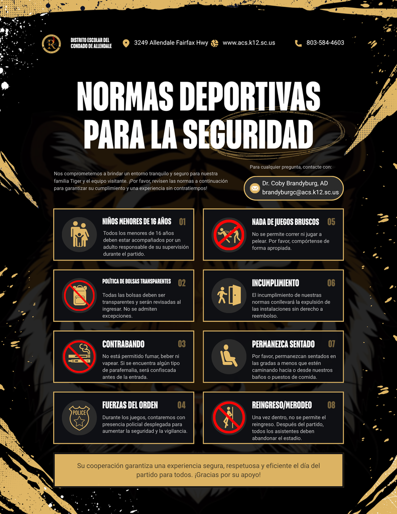 DISTRITO ESCOLAR DEL CONDADO DE ALLENDALE 3249 Allendale Fairfax Hwy www.acs.k12.sc.us 803-584-4603 NORMAS DEPORTIVAS PARA LA SEGURIDAD Nos comprometemos a brindar un entorno tranquilo y seguro para nuestra familia Tiger y el equipo visitante. ¡Por favor, revisen las normas a continuación para garantizar su cumplimiento y una experiencia sin contratiempos! Para cualquier pregunta, contacte con: Dr. Coby Brandyburg, AD brandyburgc@acs.k12.sc.us NIÑOS MENORES DE 16 AÑOS 01 Todos los menores de 16 años deben estar acompañados por un adulto responsable de su supervisión durante el partido. NADA DE JUEGOS BRUSCOS No se permite correr ni jugar a pelear. Por favor, compórtense de forma apropiada. 05 POLÍTICA DE BOLSAS TRANSPARENTES 02 Todas las bolsas deben ser transparentes y serán revisadas al ingresar. No se admiten excepciones. INCUMPLIMIENTO El incumplimiento de nuestras normas conllevará la expulsión de las instalaciones sin derecho a reembolso. 06 CONTRABANDO No está permitido fumar, beber ni vapear. Si se encuentra algún tipo de parafernalia, será confiscada antes de la entrada 03 PERMANEZCA SENTADO 07 Por favor, permanezcan sentados en las gradas a menos que estén caminando hacia o desde nuestros baños o puestos de comida. POLICE FUERZAS DEL ORDEN 04 Durante los juegos, contaremos con presencia policial desplegada para aumentar la seguridad y la vigilancia. REINGRESO/MERODEO Una vez dentro, no se permite el reingreso. Después del partido, todos los asistentes deben abandonar el estadio. 08 Su cooperación garantiza una experiencia segura, respetuosa y eficiente el día del partido para todos. ¡Gracias por su apoyo!
