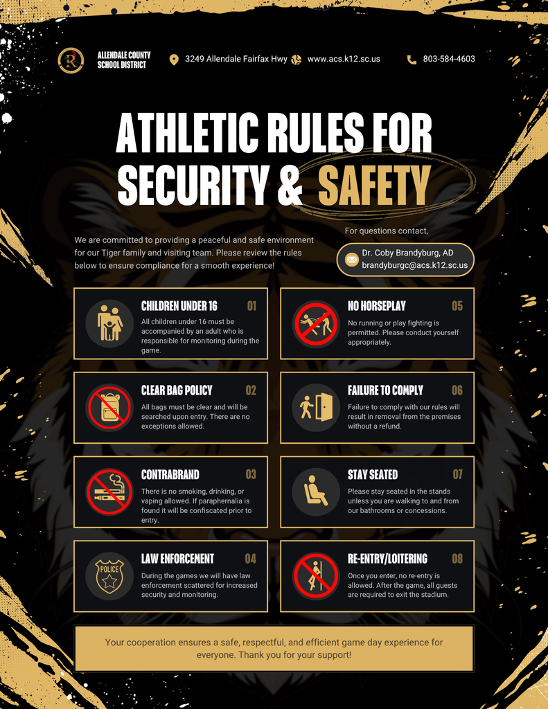 ALLENDALE COUNTY SCHOOL DISTRICT 3249 Allendale Fairfax Hwy www.acs.k12.sc.us 803-584-4603 ATHLETIC RULES FOR SECURITY & SAFETY For questions contact, We are committed to providing a peaceful and safe environment for our Tiger family and visiting team. Please review the rules below to ensure compliance for a smooth experience! Dr. Coby Brandyburg, AD brandyburgc@acs.k12.sc.us CHILDREN UNDER 16 01 All children under 16 must be accompanied by an adult who is responsible for monitoring during the game. NO HORSEPLAY 05 No running or play fighting is permitted. Please conduct yourself appropriately. CLEAR BAG POLICY All bags must be clear and will be searched upon entry. There are no exceptions allowed. 02 FAILURE TO COMPLY 06 Failure to comply with our rules will result in removal from the premises without a refund. CONTRABRAND 03 There is no smoking, drinking, or vaping allowed. If paraphernalia is found it will be confiscated prior to entry. STAY SEATED 07 Please stay seated in the stands unless you are walking to and from our bathrooms or concessions. POLICE LAW ENFORCEMENT 04 During the games we will have law enforcement scattered for increased security and monitoring. RE-ENTRY/LOITERING 08 Once you enter, no re-entry is allowed. After the game, all guests are required to exit the stadium. Your cooperation ensures a safe, respectful, and efficient game day experience for everyone. Thank you for your support!