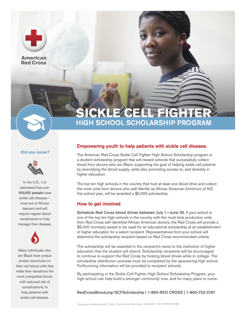 American Red Cross SICKLE CELL FIGHTER HIGH SCHOOL SCHOLARSHIP PROGRAM Did you know? In the U.S., it is estimated that over 100,000 people have sickle cell disease— most are of African descent and will require regular blood transfusions to help manage their disease. Many individuals who are Black have unique protein structures on their red blood cells that make their donations the most compatible blood, with reduced risk of complications, to help patients with sickle cell disease. Empowering youth to help patients with sickle cell disease. The American Red Cross Sickle Cell Fighter High School Scholarship program is
a student scholarship program that will reward schools that successfully collect blood from donors who are Black, supporting the goal of helping sickle cell patients by diversifying the blood supply, while also promoting access to, and diversity in higher education. The top ten high schools in the country that host at least one blood drive and collect the most units from donors who self-identify as African American (minimum of 50) this school year, will be awarded a $5,000 scholarship. How to get involved Schedule Red Cross blood drives between July 1—June 30. If your school is
one of the top ten high schools in the country with the most total productive units
from Red Cross self-identified African American donors, the Red Cross will provide a $5,000 monetary award to be used for an educational scholarship at an establishment of higher education for a select recipient. Representatives from your school will determine the scholarship recipient based on Red Cross recommended criteria. The scholarship will be awarded in the recipient’s name to the institution of higher education that the student will attend. Scholarship recipients will be encouraged
to continue to support the Red Cross by hosting blood drives while in college. The scholarship distribution process must be completed by the sponsoring high school. Forthcoming information will be provided to recipient schools. By participating in the Sickle Cell Fighter High School Scholarship Program, your high school can help build a stronger community now, and for many years to come. RedCrossBlood.org/SCFScholarship | 1-800-RED CROSS | 1-800-733-2767 *Terms and conditions apply. © 2021 The American Red Cross | 2021-APL-1162 | 318601-86 MS