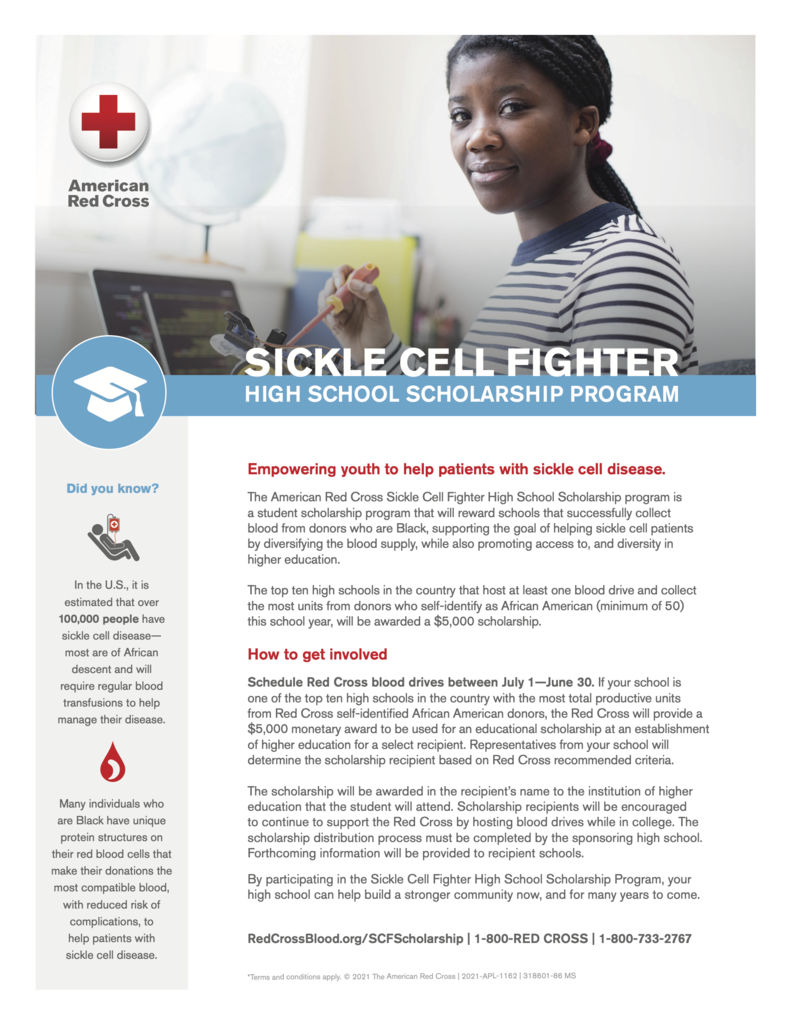 American Red Cross SICKLE CELL FIGHTER  HIGH SCHOOL SCHOLARSHIP PROGRAM  Did you know?  In the U.S., it is estimated that over 100,000 people have sickle cell disease— most are of African descent and will require regular blood transfusions to help manage their disease.  Many individuals who are Black have unique protein structures on their red blood cells that make their donations the most compatible blood, with reduced risk of complications, to help patients with sickle cell disease.  Empowering youth to help patients with sickle cell disease.  The American Red Cross Sickle Cell Fighter High School Scholarship program is a student scholarship program that will reward schools that successfully collect blood from donors who are Black, supporting the goal of helping sickle cell patients by diversifying the blood supply, while also promoting access to, and diversity in higher education.  The top ten high schools in the country that host at least one blood drive and collect the most units from donors who self-identify as African American (minimum of 50) this school year, will be awarded a $5,000 scholarship.  How to get involved  Schedule Red Cross blood drives between July 1—June 30. If your school is one of the top ten high schools in the country with the most total productive units from Red Cross self-identified African American donors, the Red Cross will provide a $5,000 monetary award to be used for an educational scholarship at an establishment of higher education for a select recipient. Representatives from your school will determine the scholarship recipient based on Red Cross recommended criteria.  The scholarship will be awarded in the recipient’s name to the institution of higher education that the student will attend. Scholarship recipients will be encouraged to continue to support the Red Cross by hosting blood drives while in college. The scholarship distribution process must be completed by the sponsoring high school. Forthcoming information will be provided to recipient schools.  By participating in the Sickle Cell Fighter High School Scholarship Program, your high school can help build a stronger community now, and for many years to come.  RedCrossBlood.org/SCFScholarship | 1-800-RED CROSS | 1-800-733-2767  *Terms and conditions apply. © 2021 The American Red Cross | 2021-APL-1162 | 318601-86 MS 