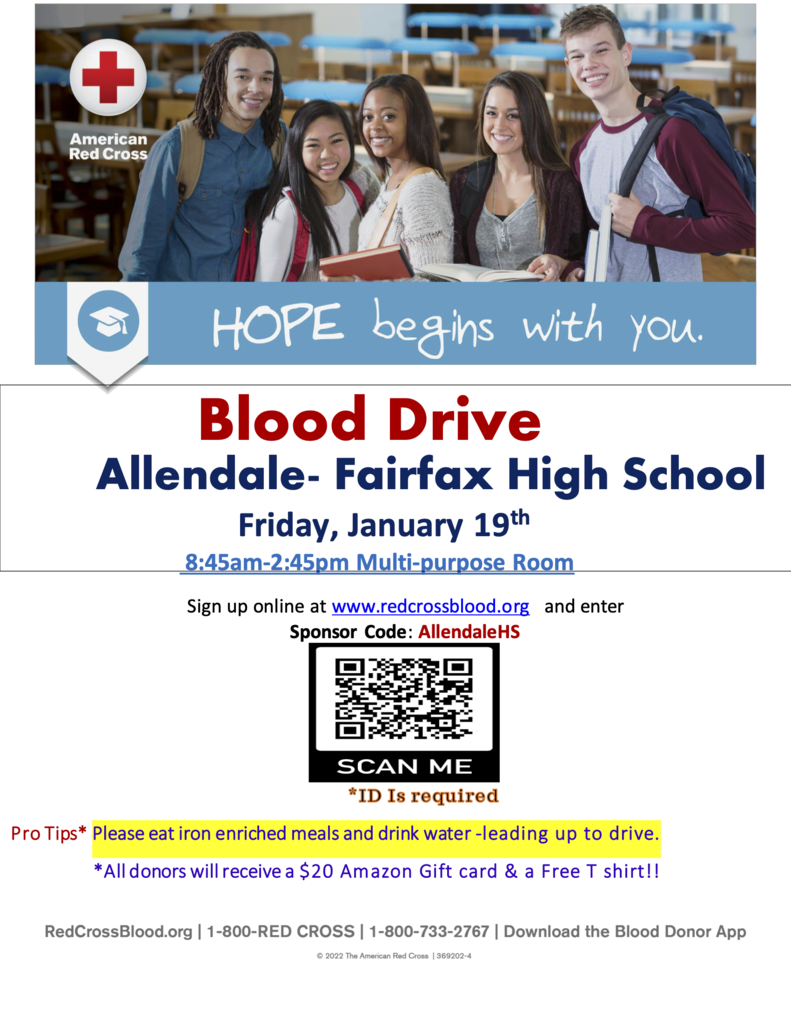 American Red Cross Hope begins with you  Blood Drive  Allendale- Fairfax High School  Friday, January 19th  8:45am-2:45pm Multi-purpose Room Sign up online at www.redcrossblood.org and enter Sponsor Code: AllendaleHS  Pro Tips* Please eat iron enriched meals and drink water -leading up to drive. *All donors will receive a $20 Amazon Gift card & a Free T shirt!! Scan me id  is required Redcrossblood.org 1-800-red cross  1-800-733-2767 download the blood donor app