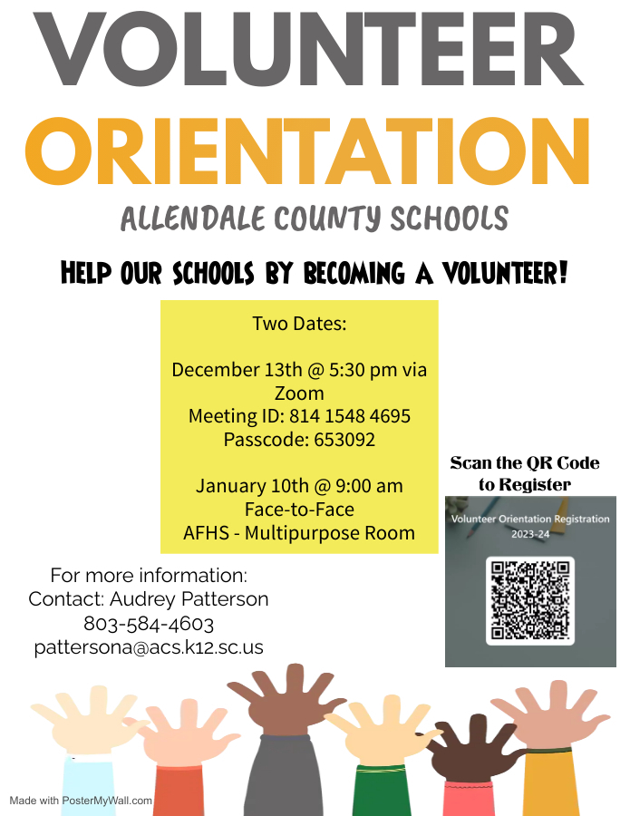 VOLUNTEER ORIENTATION ALLENDALE COUNTY SCHOOLS HELP OUR SCHOOLS BY BECOMING A VOLUNTEER! Two Dates: December 13th @ 5:30 pm via Zoom Meeting ID: 814 1548 4695 Passcode: 653092 Scan the QR Code to Register January 10th @ 9:00 am Face-to-Face AFHS - Multipurpose Room Volunteer Orientation Registration 2023-24 For more information: Contact: Audrey Patterson 803-584-4603 battersona@acs.k12.sc.us