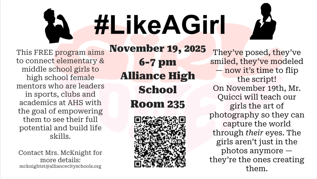 A flyer for the #LikeAGirl program at Alliance High School. The title “#LikeAGirl” is bold at the top with silhouettes of confident young women on each side.  The left section explains that this free program connects elementary and middle school girls with high school female mentors who are leaders in sports, clubs, and academics at Alliance High School (AHS). The goal is to empower younger girls to recognize their potential and build life skills.  The center section lists event details: Date: November 19, 2025 Time: 6–7 p.m. Location: Alliance High School, Room 235 A QR code is included for registration or more information.  The right section describes the evening’s activity: Mr. Quicci will teach participants photography skills, encouraging girls to capture the world through their own eyes. The text reads, “The girls aren’t just in the photos anymore — they’re the ones creating them.”  Contact information for Mrs. McKnight is provided: mcknightst@alliancecityschools.org . The design uses black text on a white background with light pink graphic accents.