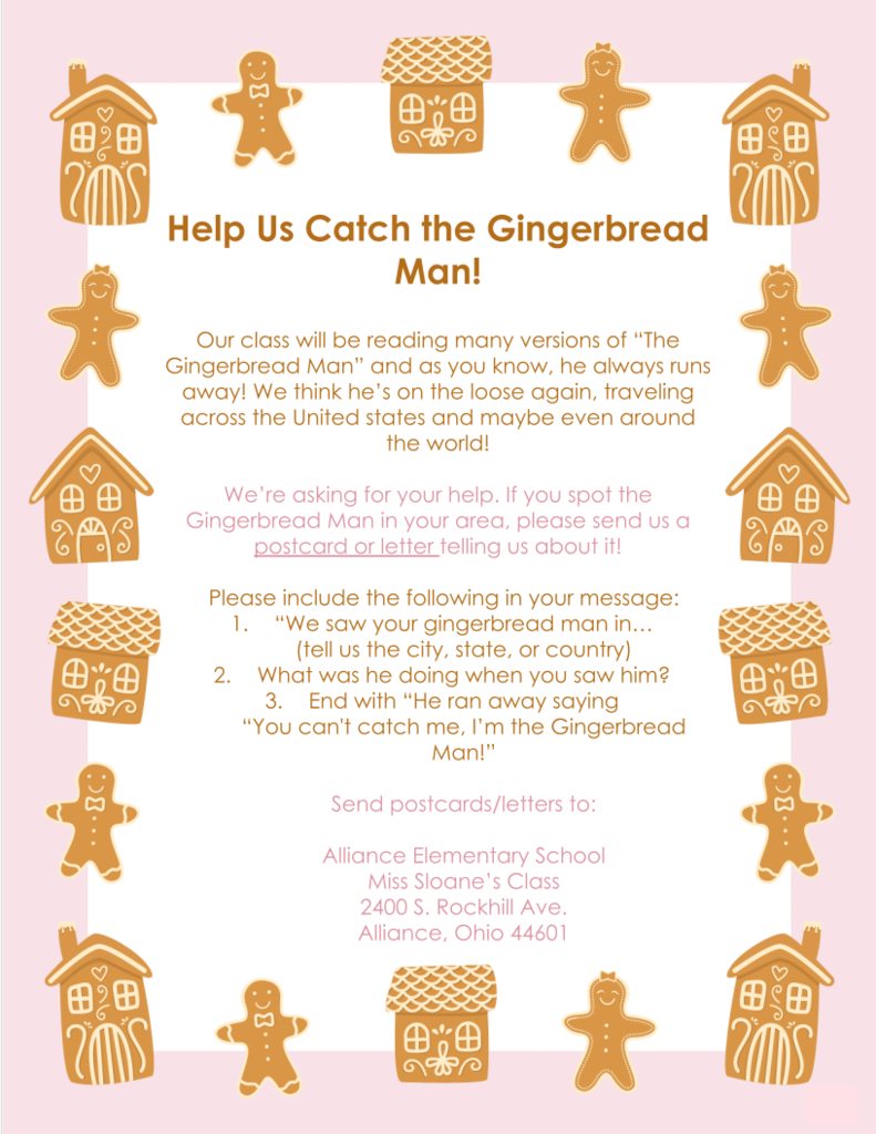A playful, pastel-colored flyer decorated with gingerbread men and gingerbread houses along the top, sides, and bottom. The title reads “Help Us Catch the Gingerbread Man!” in bold brown text.  The flyer explains that Miss Sloane’s class will be reading many versions of The Gingerbread Man, and since the Gingerbread Man is always running away, students believe he might be traveling across the United States—or even the world. They are asking for help spotting him.  Instructions ask participants to mail a postcard or letter if they see the Gingerbread Man in their area and include:  The city, state, or country where he was seen.  What he was doing at the time.  The phrase: “He ran away saying ‘You can’t catch me, I’m the Gingerbread Man!’”  Postcards and letters should be sent to: Alliance Elementary School Miss Sloane’s Class 2400 S. Rockhill Ave. Alliance, Ohio 44601