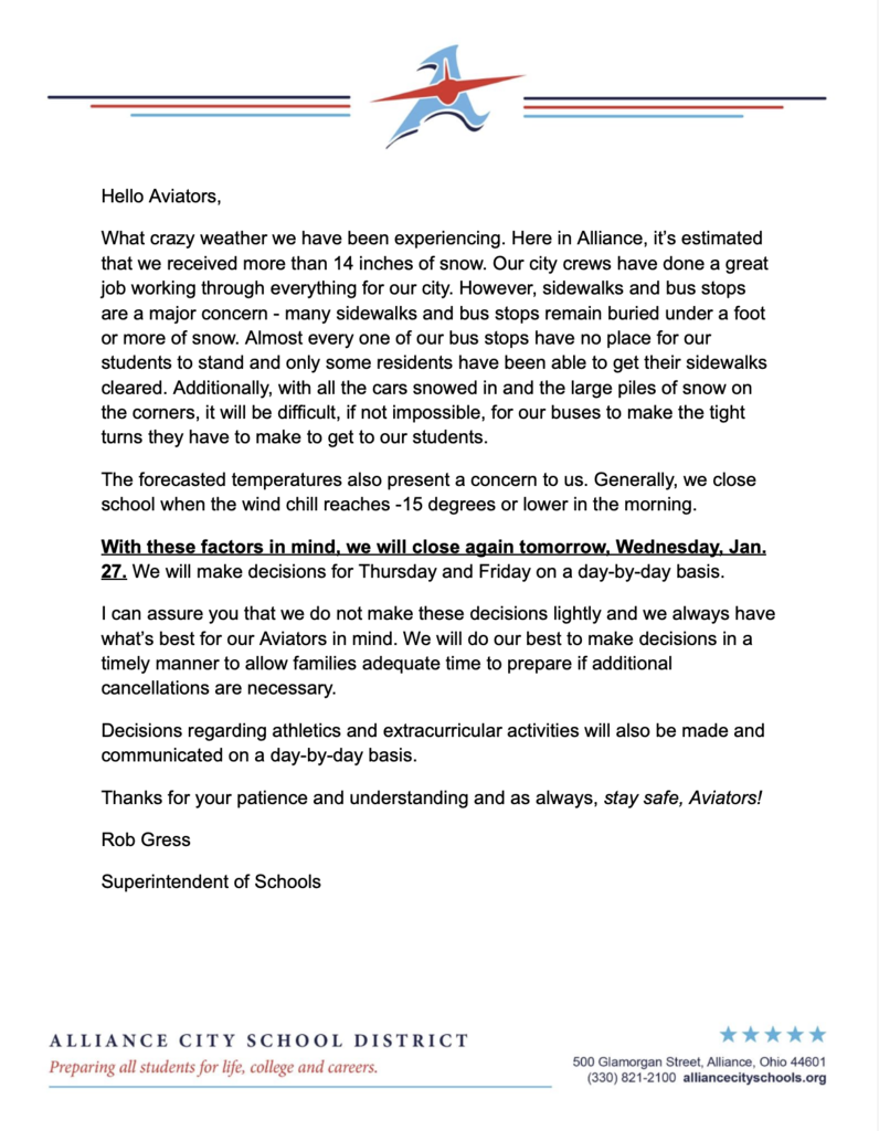 On official school letterhead: Hello Aviators, What crazy weather we have been experiencing. Here in Alliance, it’s estimated that we received more than 14 inches of snow. Our city crews have done a great job working through everything for our city. However, sidewalks and bus stops are a major concern - many sidewalks and bus stops remain buried under a foot or more of snow. Almost every one of our bus stops have no place for our students to stand and only some residents have been able to get their sidewalks cleared. Additionally, with all the cars snowed in and the large piles of snow on the corners, it will be difficult, if not impossible, for our buses to make the tight turns they have to make to get to our students. The forecasted temperatures also present a concern to us. Generally, we close school when the wind chill reaches -15 degrees or lower in the morning. With these factors in mind, we will close again tomorrow, Wednesday, Jan. 27. We will make decisions for Thursday and Friday on a day-by-day basis. I can assure you that we do not make these decisions lightly and we always have what’s best for our Aviators in mind. We will do our best to make decisions in a timely manner to allow families adequate time to prepare if additional cancellations are necessary. Decisions regarding athletics and extracurricular activities will also be made and communicated on a day-by-day basis. Thanks for your patience and understanding and as always, stay safe, Aviators! Rob Gress Superintendent of Schools