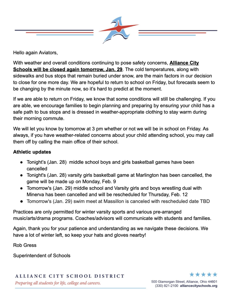 Hello again Aviators, With weather and overall conditions continuing to pose safety concerns, Alliance City Schools will be closed again tomorrow, Jan. 29. The cold temperatures, along with sidewalks and bus stops that remain buried under snow, are the main factors in our decision to close for one more day. We are hopeful to return to school on Friday, but forecasts seem to be changing by the minute now, so it’s hard to predict at the moment. If we are able to return on Friday, we know that some conditions will still be challenging. If you are able, we encourage families to begin planning and preparing by ensuring your child has a safe path to bus stops and is dressed in weather-appropriate clothing to stay warm during their morning commute. We will let you know by tomorrow at 3 pm whether or not we will be in school on Friday. As always, if you have weather-related concerns about your child attending school, you may call them off by calling the main office of their school. Athletic updates Tonight’s (Jan. 28) middle school boys and girls basketball games have been cancelled Tonight's (Jan. 28) varsity girls basketball game at Marlington has been cancelled, the game will be made up on Monday, Feb. 9 Tomorrow's (Jan. 29) middle school and Varsity girls and boys wrestling dual with Minerva has been cancelled and will be rescheduled for Thursday, Feb. 12 Tomorrow's (Jan. 29) swim meet at Massillon is canceled with rescheduled date TBD Practices are only permitted for winter varsity sports and various pre-arranged music/arts/drama programs. Coaches/advisors will communicate with students and families. Again, thank you for your patience and understanding as we navigate these decisions. We have a lot of winter left, so keep your hats and gloves nearby! Rob Gress Superintendent of Schools