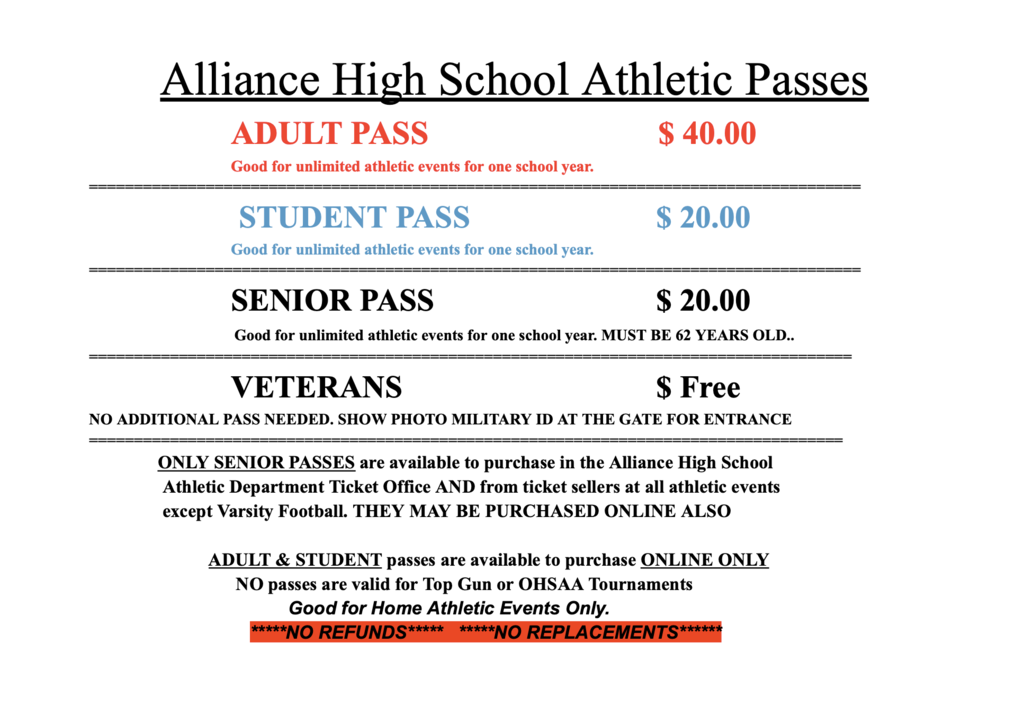 Alliance High School Athletic Passes information for home athletic events. Adult passes are $40 and student passes are $20, with both providing admission to unlimited athletic events for one school year. Senior passes are $20 for individuals age 62 and older. Veterans receive free admission by showing a photo military ID at the gate; no additional pass is needed.  Senior passes may be purchased at the Alliance High School Athletic Department Ticket Office, from ticket sellers at athletic events except varsity football, or online. Adult and student passes are available online only. Passes are valid for home athletic events only and are not valid for Top Gun or OHSAA tournaments. No refunds or replacements are available.