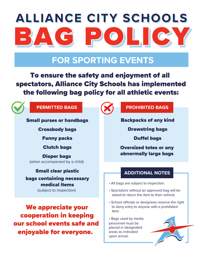 Alliance City Schools Bag Policy for Sporting Events. The flyer explains that the policy is intended to ensure the safety and enjoyment of all spectators at athletic events.  Permitted bags include:  Small purses or handbags Crossbody bags Fanny packs Clutch bags Diaper bags when accompanied by a child Small clear plastic bags containing necessary medical items, subject to inspection  Prohibited bags include:  Backpacks of any kind Drawstring bags Duffel bags Oversized totes or any abnormally large bags  Additional notes:  All bags are subject to inspection. Spectators without an approved bag will be asked to return the item to their vehicle. School officials or designees reserve the right to deny entry to anyone with a prohibited item. Bags used by media personnel must be placed in designated areas as indicated upon arrival.  The flyer concludes: “We appreciate your cooperation in keeping our school events safe and enjoyable for everyone.”