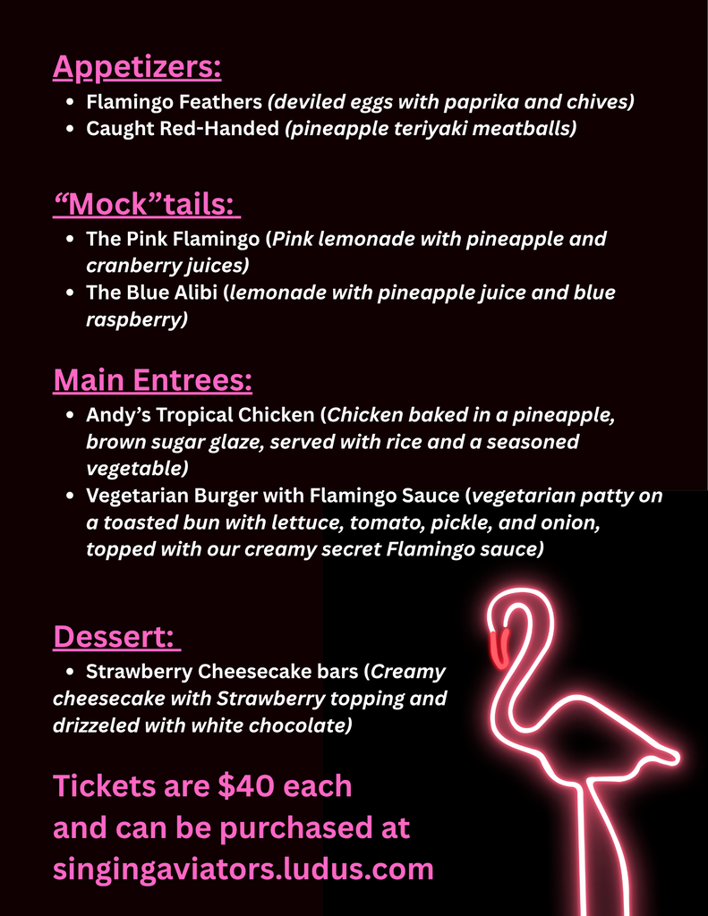 A black and dark burgundy menu graphic with bright pink headings, white text and a glowing pink flamingo in the bottom right corner. The menu is for the AHS Choralaires' Mystery Dinner Theater. The menu reads: Appetizers: - Flamingo Feathers (deviled eggs with paprika and chives) - Caught Red-Handed (pineapple teriyaki meatballs) “Mock”tails: - The Pink Flamingo (pink lemonade with pineapple and cranberry juices) - The Blue Alibi (lemonade with pineapple juice and blue raspberry) Main Entrees: - Andy’s Tropical Chicken (chicken baked in a pineapple, brown sugar glaze, served with rice and a seasoned vegetable) - Vegetarian Burger with Flamingo Sauce (vegetarian patty on a toasted bun with lettuce, tomato, pickle, and onion, topped with our creamy secret Flamingo sauce) Dessert: - Strawberry Cheesecake bars (creamy cheesecake with strawberry topping and drizzled with white chocolate) Tickets are $40 each and can be purchased at singingaviators.ludus.com.