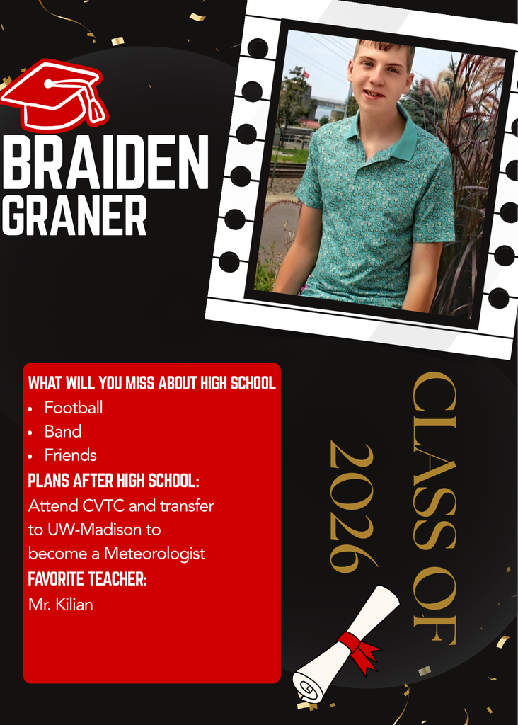 Braiden Graner is a member of the Class of 2026. Looking back on his time in high school, Braiden says he will most miss playing football, participating in band, and spending time with his friends. He also wants to give a special shout-out to his favorite teacher, Mr. Kilian. After graduation, Braiden plans to attend CVTC before transferring to UW-Madison to pursue his dream of becoming a Meteorologist.