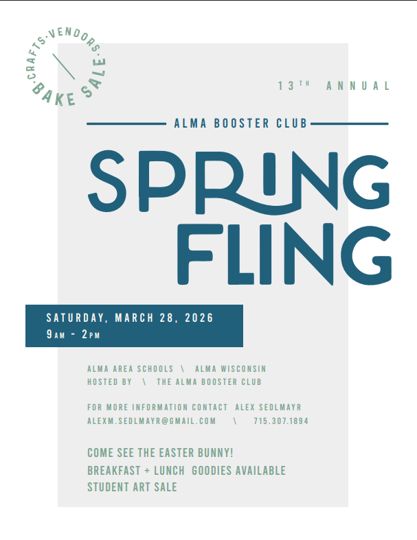 13th Annual Alma Booster Club Spring Fling  Saturday, March 28, 2026 from 9am to 2pm, at the Alma Area Schools, Alma, WI and Hosted by the Alma Booster Club. For more information contact Alex Sedlmayr at alexm.sedlmayr@gmail.com 715-307-1894  Come see the Easter Bunny! Breasfast and Lunch Goodies Available and Student Art Sale