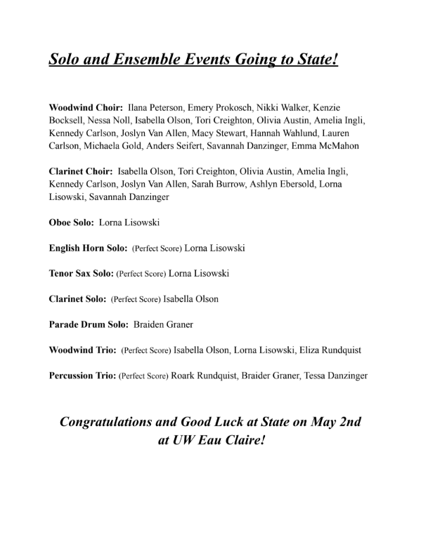 Woodwind Choir: Ilana Peterson, Emery Prokosch, Nikki Walker, Kenzie Bocksell, Nessa Noll, Isabella Olson, Tori Creighton, Olivia Austin, Amelia Ingli, Kennedy Carlson, Joslyn Van Allen, Macy Stewart, Hannah Wahlund, Lauren Carlson, Michaela Gold, Anders Seifert, Savannah Danzinger, Emma McMahon  Clarinet Choir: Isabella Olson, Tori Creighton, Olivia Austin, Amelia Ingli, Kennedy Carlson, Joslyn Van Allen, Sarah Burrow, Ashlyn Ebersold, Lorna Lisowski, Savannah Danzinger  Oboe Solo: Lorna Lisowski  English Horn Solo: (Perfect Score) Lorna Lisowski  Tenor Sax Solo: (Perfect Score) Lorna Lisowski  Clarinet Solo: (Perfect Score) Isabella Olson  Parade Drum Solo: Braiden Graner  Woodwind Trio: (Perfect Score) Isabella Olson, Lorna Lisowski, Eliza Rundquist Percussion Trio: (Perfect Score) Roark Rundquist, Braider Graner, Tessa Danzinger  Congratulations and Good Luck at State on May 2nd at UW Eau Claire!