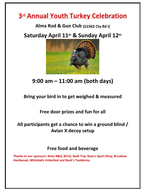 3 rd Annual Youth Turkey Celebration  Alma Rod &; Gun Club (S1562 Cty Rd I) Saturday April 11 th &; Sunday April 12 th  9:00 am – 11:00 am (both days)  Bring your bird in to get weighed &; measured  Free door prizes and fun for all  All participants get a chance to win a ground blind /  Avian X decoy setup  Free food and beverage  Thanks to our sponsors: Alma Rod and Gun, BCCA, Kwik Trip, Ryans Sport Shop, Brunkow Hardwood, Whitetails Unlimited and Bucks Taxidermy