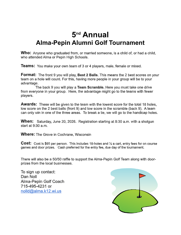 “Flyer for the 5th Annual Alma-Pepin Alumni Golf Tournament. It includes event details such as who can participate (alumni, family, and supporters of Alma or Pepin High Schools), team size (3–4 players), and format (front nine played as best 2 balls, back nine as a team scramble). Awards are given for lowest scores in both formats. The event is scheduled for Saturday, June 20, 2026, with registration at 8:30 a.m. and a 9:30 a.m. shotgun start at The Grove in Cochrane, Wisconsin. Cost is $65 per person, covering 18 holes, cart, prizes, and food. A 50/50 raffle fundraiser is also mentioned. Contact information for Dan Noll, Alma-Pepin Golf Coach, is provided along with a phone number and email. The flyer includes a small illustration of a golf green with a flag in the bottom right corner.”