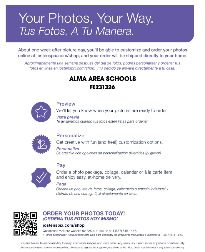 Your Photos, Your Way. Tus Fotos, A Tu Manera.  About one week after picture day, you'll be able to customize and order your photos online at jostenspix.com/shop, and your order will be shipped directly to your home.  Aproximadamente una semana después del día de fotos, podrás personalizar y ordenar tus fotos en línea en jostenspix.com/shop, y tu pedido se enviará directamente a tu casa.  ALMA AREA SCHOOLS FE231326 Preview  We'll let you know when your pictures are ready to order.  Vista previa Te avisaremos cuando tus fotos estén listas para ordenar.  Personalize  Get creative with fun (and free!) customization options.  Personaliza Sé creativo con opciones de personalización divertidas (¡y gratis!).  Pay  Order a photo package, collage, calendar or à la carte item and enjoy easy, at-home delivery.  Paga Ordena un paquete de fotos, collage, calendario o artículo individual y disfruta de una entrega fácil directamente en casa.  ORDER YOUR PHOTOS TODAY! ¡ORDENA TUS FOTOS HOY MISMO!  jostenspix.com/shop  Questions? Visit our website for FAQs, or call us at 1 (877) 515-1447.  ¿Tienes preguntas? Visita nuestro sitio web para consultar las preguntas frecuentes o llámanos al 1 (877) 515-1447.  Jostens takes its responsibility to keep children's images and data safe very seriously. Learn more at jostens.com/security.  Jostens toma muy en serio su responsabilidad de mantener seguras las imágenes y los datos de los niños. Obtén más información en jostens.com/security.