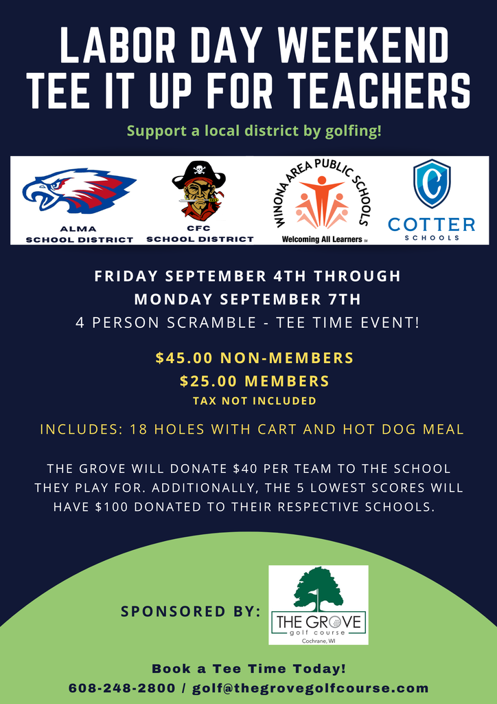 LABOR DAY WEEKEND TEE IT UP FOR TEACHERS Support a local district by golfing! Featuring: Alma School District CFC School District Winona Area Public Schools — Welcoming All Learners℠ Cotter Schools Friday, September 4th through Monday, September 7th 4 Person Scramble – Tee Time Event! $45.00 Non-Members $25.00 Members Tax not included Includes: 18 holes with cart and hot dog meal The Grove will donate $40 per team to the school they play for. Additionally, the 5 lowest scores will have $100 donated to their respective schools. Sponsored by: The Grove Golf Course Cochrane, WI Book a Tee Time Today! 608-248-2800 golf@thegrovegolfcourse.com