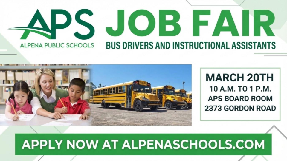 Alpena Public Schools will hold a Job Fair for Instructional Assistants, and Bus Drivers on Friday, March 20th from 10 A.M. to 1 P.M. at APS Central Office 2373 Gordon Road in the boardroom. We are hiring for full-time, part-time and substitute positions. Schedule an interview if you can’t attend by calling (989) 358-5030. Candidates can save time by completing an application in advance at alpenaschools.com under the employment button. For those looking for more flexible work options we have many substitute positions. We will hold on the spot interviews at this event with qualified candidates. We offer paid training for bus drivers.  